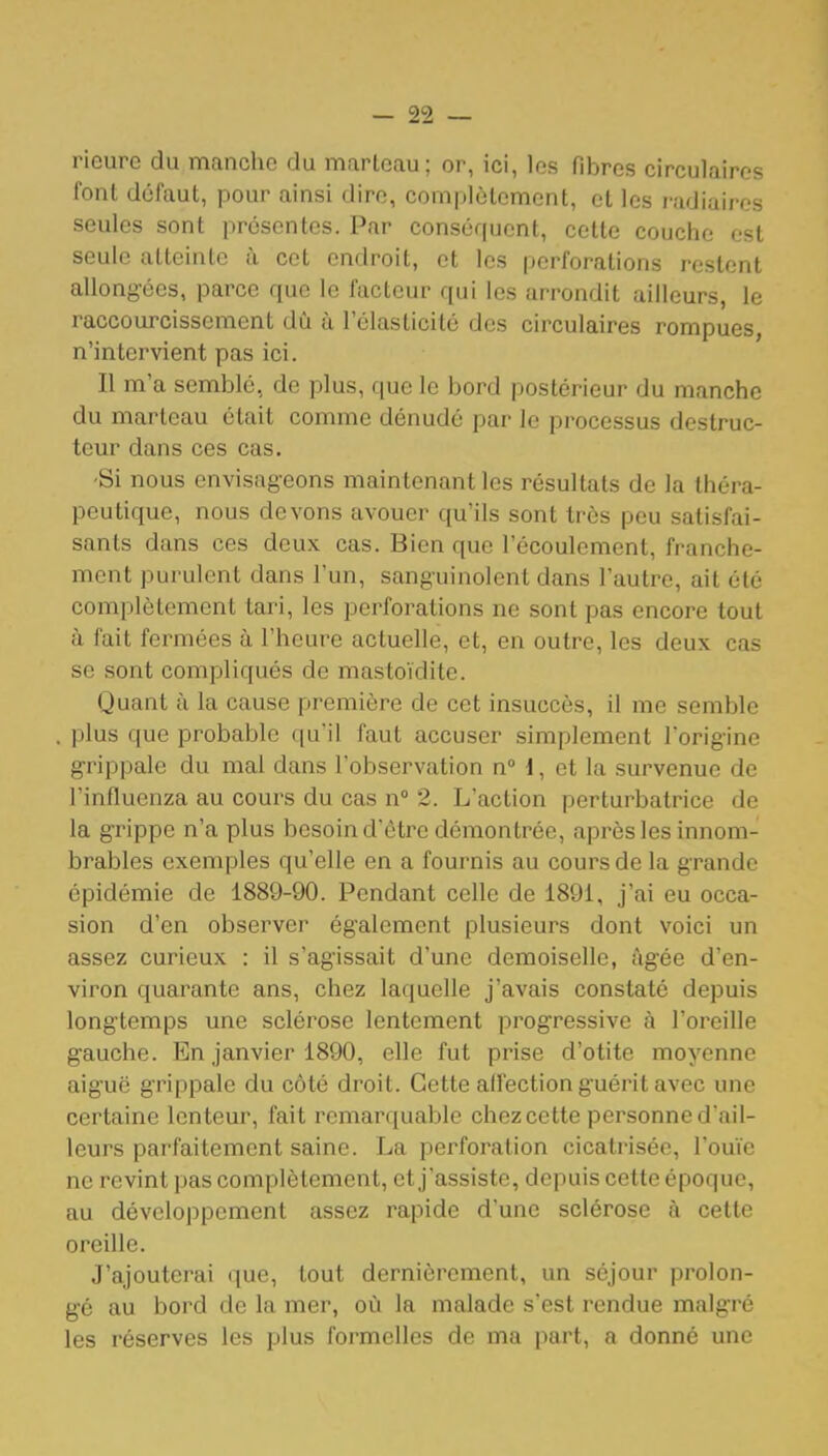 ricurc du manche du marteau; or, ici, les fibres circulaires l'ont défaut, pour ainsi dire, complètement, et les radiairos seules sont présentes. Par conséquent, cette couche est seule atteinte à cet endroit, et les perforations restent allongées, parce que le facteur qui les arrondit ailleurs, le raccourcissement dû à l'élasticité des circulaires rompues, n'intervient pas ici. Il m'a semblé, de plus, que le bord postérieur du manche du marteau était comme dénudé par le processus destruc- teur dans ces cas. •Si nous envisageons maintenant les résultats de la théra- peutique, nous devons avouer qu'ils sont très peu satisfai- sants dans ces deux cas. Bien que l'écoulement, franche- ment purulent dans l'un, sanguinolent dans l'autre, ait été complètement tari, les perforations ne sont pas encore tout à fait fermées à l'heure actuelle, et, en outre, les deux cas se sont compliqués de mastoïdite. Quant à la cause première de cet insuccès, il me semble plus que probable qu'il faut accuser simplement l'origine grippale du mal dans l'observation nM, et la survenue de l'influenza au cours du cas n 2. L'action perturbatrice de la grippe n'a plus besoin d'être démontrée, après les innom- brables exemples qu'elle en a fournis au cours de la grande épidémie de 1889-90. Pendant celle de 1891, j'ai eu occa- sion d'en observer également plusieurs dont voici un assez curieux : il s'agissait d'une demoiselle, âgée d'en- viron quarante ans, chez laquelle j'avais constaté depuis longtemps une sclérose lentement progressive à l'oreille gauche. En janvier 1890, elle fut prise d'otite moyenne aiguë grippale du côté droit. Cette affection guérit avec une certaine lenteur, fait remarquable chez cette personne d'ail- leurs parfaitement saine. La perforation cicatrisée, l'ou'ie ne revint pas complètement, et j'assiste, depuis cette époque, au développement assez rapide d'une sclérose à cette oreille. J'ajouterai que, tout dernièrement, un séjour prolon- gé au bord de la mer, où la malade s'est rendue malgré les réserves les plus formelles de ma part, a donné une