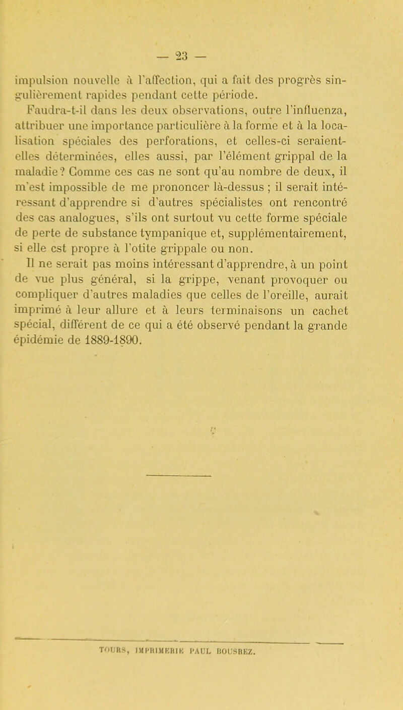 impulsion nouvelle à l'afTection, qui a fait des progrès sin- iiulièrenient rapides pendant celte période. Faudra-t-il dans les deux observations, outre l'influenza, attribuer une importance particulière à la forme et à la loca- lisation spéciales des perforations, et celles-ci seraient- elles déterminées, elles aussi, par l'élément grippal de la maladie? Gomme ces cas ne sont qu'au nombre de deux, il m'est impossible de me prononcer là-dessus ; il serait inté- ressant d'apprendre si d'autres spécialistes ont rencontré des cas analogues, s'ils ont surtout vu cette forme spéciale de perte de substance tympanique et, supplémentairement, si elle est propre à l'otite grippale ou non. Il ne serait pas moins intéressant d'apprendre, à un point de vue plus général, si la grippe, venant provoquer ou compliquer d'autres maladies que celles de l'oreille, aurait imprimé à leur allure et à leurs terminaisons un cachet spécial, différent de ce qui a été observé pendant la grande épidémie de 1889-1890. TOURS, IMFIIIMKRIK f'AUL BOUSHEZ.