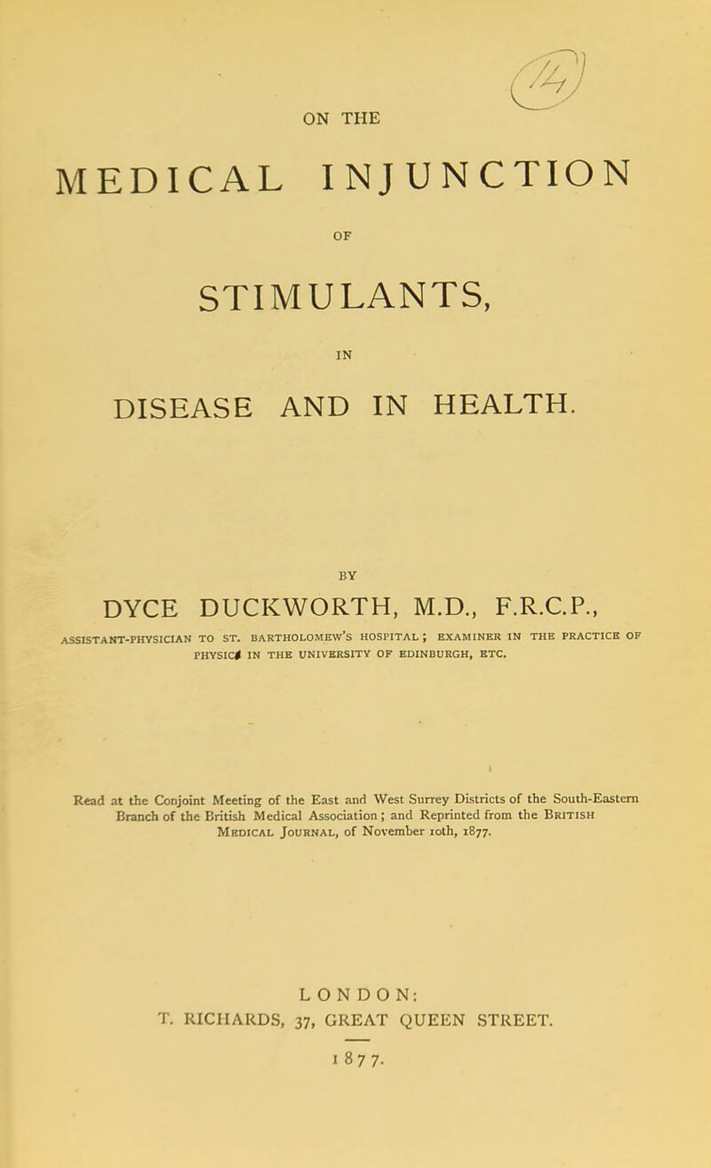 ON THE MEDICAL INJUNCTION OF STIMULANTS, IN DISEASE AND IN HEALTH. BY DYCE DUCKWORTH, M.D., F.R.C.P., ASSISTANT-PHYSICIAN TO ST. BARTHOLOMEW'S HOSPITAL ; EXAMINER IN THE PRACTICE OF PHYSIC* IN THE UNIVERSITY OF EDINBURGH, ETC. Read at the Conjoint Meeting of the East and West Surrey Districts of the South-Eastcm Branch of the British Medical Association; and Reprinted from the British Medical Journal, of November loth, 1877. LONDON: T. RICHARDS, 37, GREAT QUEEN STREET. 1877-