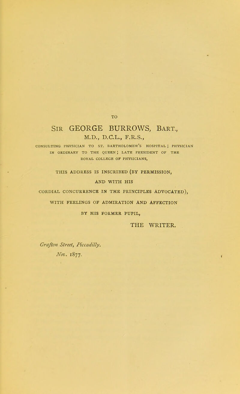 TO Sir GEORGE BURROWS, Bart., M.D., D.C.L., F.R.S., CONSULTING PHYSICIAN TO ST. BARTHOLOMEW'S HOSPITAL ; PHYSICIAN IN ORDINARY TO THE QUEEN ; LATE PRESIDENT OF THE ROYAL COLLEGE OF PHYSICIANS, THIS ADDRESS IS INSCRIBED (BY PERMISSION, AND WITH HIS CORDIAL CONCURRENCE IN THE PRINCIPLES ADVOCATED), WITH FEELINGS OF ADMIRATION AND AFFECTION BY HIS FORMER PUPIL, THE WRITER. Grafion Street, Piccadilly. Non. 1877.
