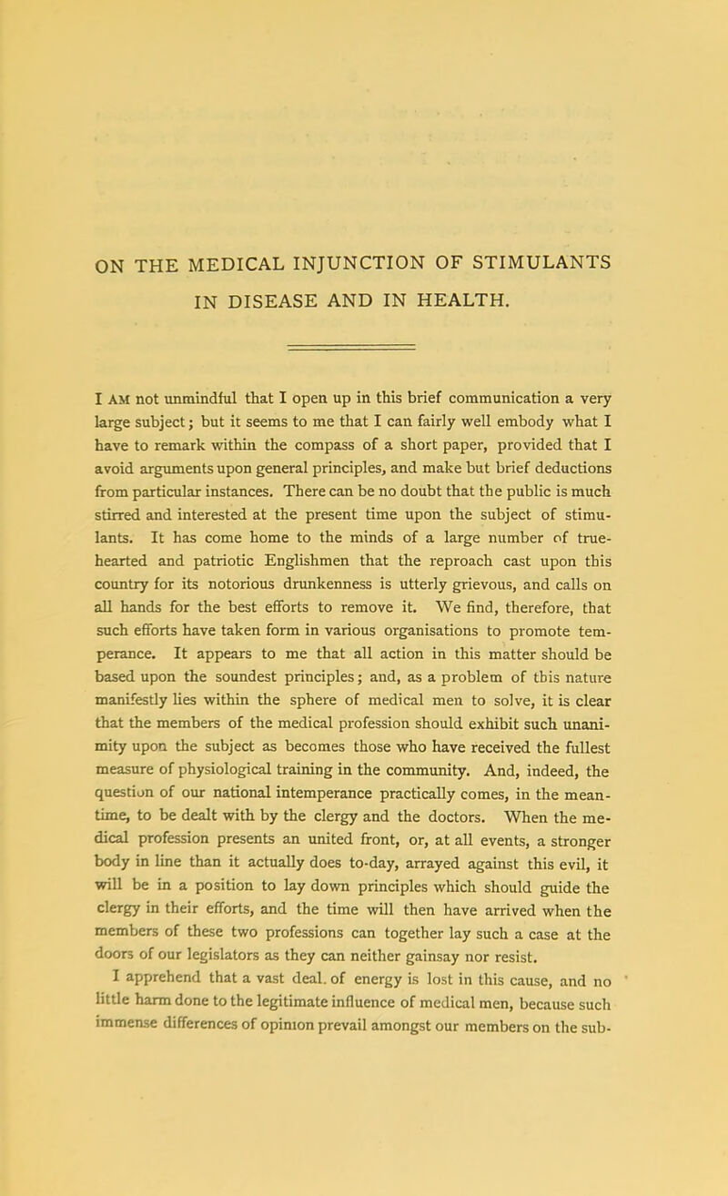 ON THE MEDICAL INJUNCTION OF STIMULANTS IN DISEASE AND IN HEALTH. I AM not unmindful that I open up in this brief communication a very large subject; but it seems to me that I can fairly well embody what I have to remark within the compass of a short paper, provided that I avoid arguments upon general principles, and make but brief deductions from particular instances. There can be no doubt that the public is much stirred and interested at the present time upon the subject of stimu- lants. It has come home to the minds of a large number of true- hearted and patriotic Englishmen that the reproach cast upon this country for its notorious drunkenness is utterly grievous, and calls on aU hands for the best efforts to remove it. We find, therefore, that such efforts have taken form in various organisations to promote tem- perance. It appears to me that all action in this matter should be based upon the soundest principles; and, as a problem of this nature manifestly lies within the sphere of medical men to solve, it is clear that the members of the medical profession should exhibit such unani- mity upon the subject as becomes those who have received the fullest measure of physiological training in the community. And, indeed, the question of our national intemperance practically comes, in the mean- time, to be dealt with by the clergy and the doctors. When the me- dical profession presents an united front, or, at all events, a stronger body in line than it actually does to-day, arrayed against this evil, it will be in a position to lay down principles which should guide the clergy in their efforts, and the time will then have arrived when the members of these two professions can together lay such a case at the doors of our legislators as they can neither gainsay nor resist. I apprehend that a vast deal, of energy is lost in this cause, and no  little harm done to the legitimate influence of medical men, because such immense differences of opinion prevail amongst our members on the sub-