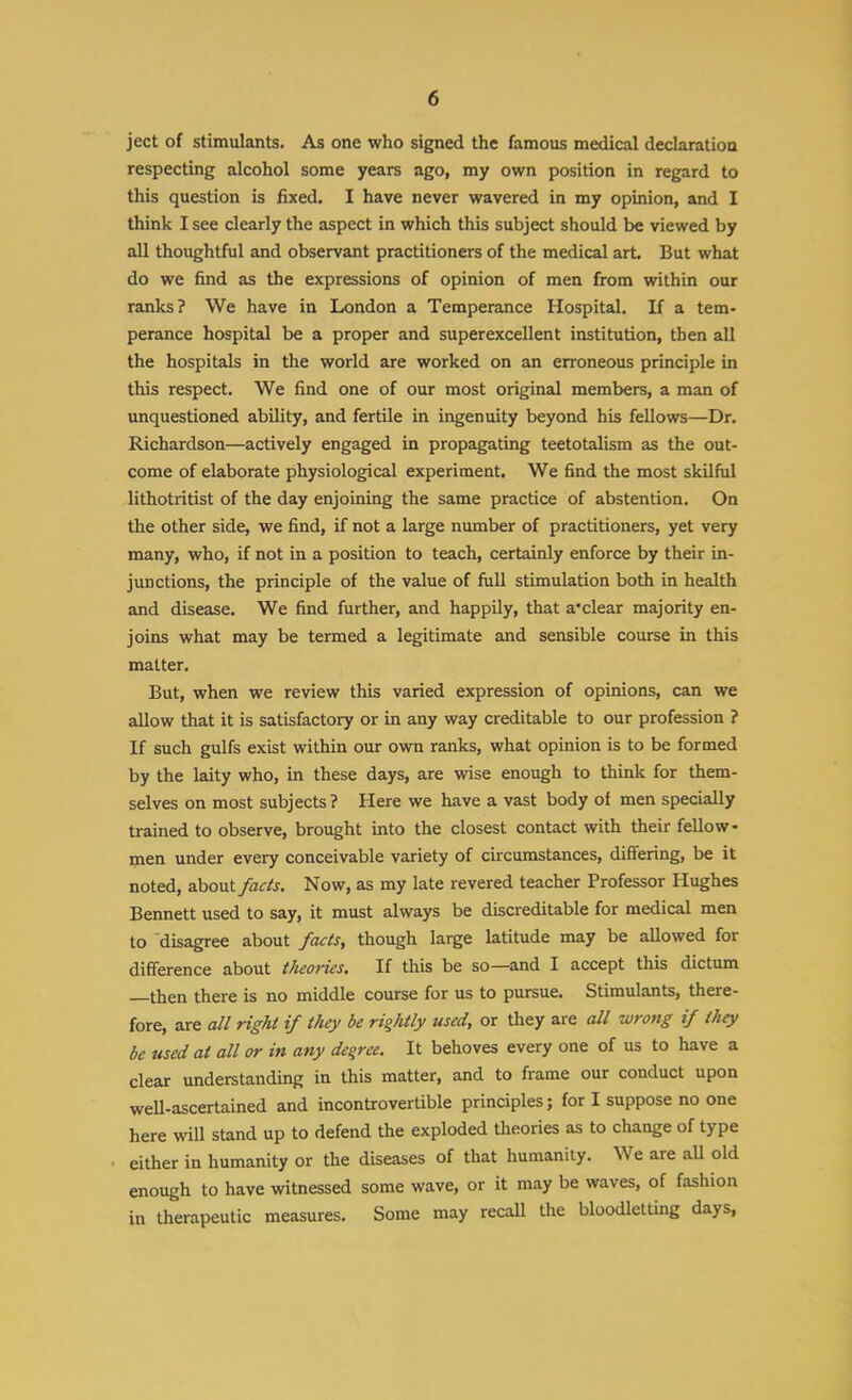 ject of stimulants. As one who signed the famous medical declaration respecting alcohol some years ago, my own position in regard to this question is fixed. I have never wavered in my opinion, and I think I see clearly the aspect in which this subject should be viewed by all thoughtful and observant practitioners of the medical art But what do we find as the expressions of opinion of men from within our ranks? We have in London a Temperance Hospital. If a tem- perance hospital be a proper and superexcellent institution, then all the hospitals in the world are worked on an erroneous principle in this respect. We find one of our most original members, a man of unquestioned ability, and fertile in ingenuity beyond his fellows—Dr. Richardson—actively engaged in propagating teetotalism as the out- come of elaborate physiological experiment. We find the most skilful lithotritist of the day enjoining the same practice of abstention. On the other side, we find, if not a large number of practitioners, yet very many, who, if not in a position to teach, certainly enforce by their in- junctions, the principle of the value of full stimulation both in health and disease. We find further, and happily, that a'clear majority en- joins what may be termed a legitimate and sensible course in this matter. But, when we review this varied expression of opinions, can we allow that it is satisfactory or in any way creditable to our profession ? If such gulfs exist within our own ranks, what opinion is to be formed by the laity who, in these days, are vrise enough to think for them- selves on most subjects? Here we have a vast body of men specially trained to observe, brought into the closest contact with their fellow- men under every conceivable variety of circumstances, differing, be it noted, about/flf/j. Now, as my late revered teacher Professor Hughes Bennett used to say, it must always be discreditable for medical men to disagree about facts, though large latitude may be allowed for difference about theories. If this be so—and I accept this dictum then there is no middle course for us to pursue. Stimulants, there- fore, are all right if they be rightly used, or they are all wrong if they be used at all or in any degree. It behoves every one of us to have a clear understanding in this matter, and to frame our conduct upon weU-ascertained and incontrovertible principles; for I suppose no one here will stand up to defend the exploded theories as to change of type either in humanity or the diseases of that humanity. We are aU old enough to have witnessed some wave, or it may be waves, of fashion in therapeutic measures. Some may recaU the bloodletting days,