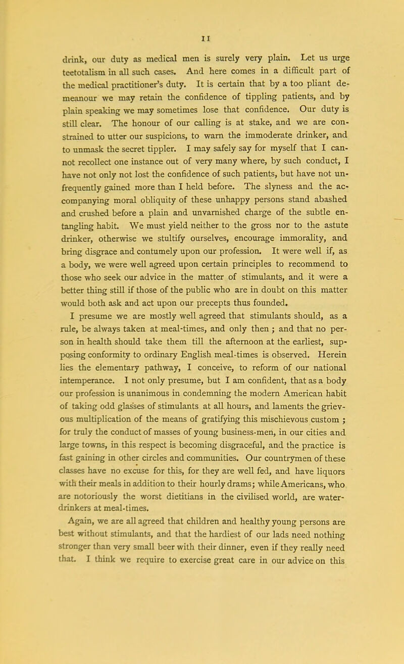 drink, our duty as medical men is surely very plain. Let us urge teetotalism in all such cases. And here comes in a difficult part of the medical practitioner's duty. It is certain that by a too pliant de- meanour we may retain the confidence of tippling patients, and by plain speaking we may sometimes lose that confidence. Our duty is still clear. The honour of our calling is at stake, and we are con- strained to utter our suspicions, to warn the immoderate drinker, and to unmask the secret tippler. I may safely say for myself that I can- not recollect one instance out of very many where, by such conduct, I have not only not lost the confidence of such patients, but have not un- frequently gained more than I held before. The slyness and the ac- companying moral obliquity of these unhappy persons stand abashed and crushed before a plain and unvarnished charge of the subtle en- tangling habit We must yield neither to the gross nor to the astute drinker, otherwise we stultify ourselves, encourage immorality, and bring disgrace and contumely upon our profession. It were well if, as a body, we were well agreed upon certain principles to recommend to those who seek our advice in the matter of stimulants, and it were a better thing still if those of the public who are in doubt on this matter would both ask and act upon our precepts thus foxmded, I presume we are mostly well agreed that stimulants should, as a rule, be always taken at meal-times, and only then ; and that no per- son in health should take them till the afternoon at the earliest, sup- posing conformity to ordinary English meal-times is observed. Herein lies the elementary pathway, I conceive, to reform of our national intemperance. 1 not only presume, but I am confident, that as a body our profession is unanimous in condemning the modern American habit of taking odd glasses of stimulants at aU hours, and laments the griev- ous multiplication of the means of gratifying this mischievous custom ; for truly the conduct of masses of young business-men, in our cities and large towns, in this respect is becoming disgraceful, and the practice is fast gaining in other circles and communities. Our countrymen of these classes have no excuse for this, for they are well fed, and have liquors with their meals in addition to their hourly drams; while Americans, who are notoriously the worst dietitians in the civilised world, are water- drinkers at meal-times. Again, we are all agreed that children and healthy young persons are best without stimulants, and that the hardiest of our lads need nothing stronger than very small beer with their dinner, even if they really need that. I think we require to exercise great care in our advice on this