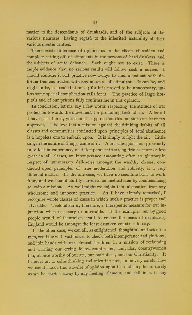matter to the descendants of drankards, and of the subjects of the various neuroses, having regard to the inherited instability of their various orectic centres. There exists difference of opinion as to the effects of sudden and complete cutting off of stimulants in the persons of hard drinkers and the subjects of acute debauch. Such ought not to exist. There is ample evidence that no serious results wiU follow such a course. I should consider it bad practice now-a-days to find a patient with de- lirium tremens treated with any measure of stimulant. It can be, and ought to be, suspended at once; for it is proved to be unnecessary, un- less some special complication calls for it. The practice of large hos- pitals and of our prisons fully confirms me in this opinion. In conclusion, let me say a few words respecting the attitude of our profession towards the movement for promoting teetotalism. After all I have just uttered, you cannot suppose that this mission can have my approval. I believe that a mission against the drinking habits of all classes and communities conducted upon principles of total abstinence is a hopeless one to embark upon. It is simply to fight the air. Little can, in the nature of things, come of it. A crusade against our grievously prevalent intemperance, an intemperance in strong drinks more or less great in all classes, an intemperance amounting often to gluttony in respect of unnecessary delicacies amongst the wealthy classes, con- ducted upon principles of true moderation and sobriety, is a very different matter. In the one case, we have no scientific basis to work from, and we cannot stultify ourselves as medical men by countenancing so vain a mission. As well might we enjoin total abstention firom any wholesome and innocent practice. As I have already remarked, I recognise whole classes of cases in which such a practice is proper and advisable. Teetotalism is, therefore, a therapeutic measure for our in- junction when necessary or advisable. If the examples set by good people would of themselves avail to rescue the mass of drunkards, England would be amongst the least drunken countries to-day. In the other case, we can all, as enlightened, thoughtful, and scientific men, combine with vast power to check both intemperance and gluttony, and join hands with our clerical brethren in a mission of reclaiming and warning our erring fellow-countrymen, and, alas, countrywomen too, at once worthy of our art, our patriotism, and our Christianity. It behoves us, as calm-thinking and scientific men, to be very careful how we countenance this wavelet of opinion upon teetotalism ; for so surely as we be cairied away by any fleeting clamour, and fall in with any