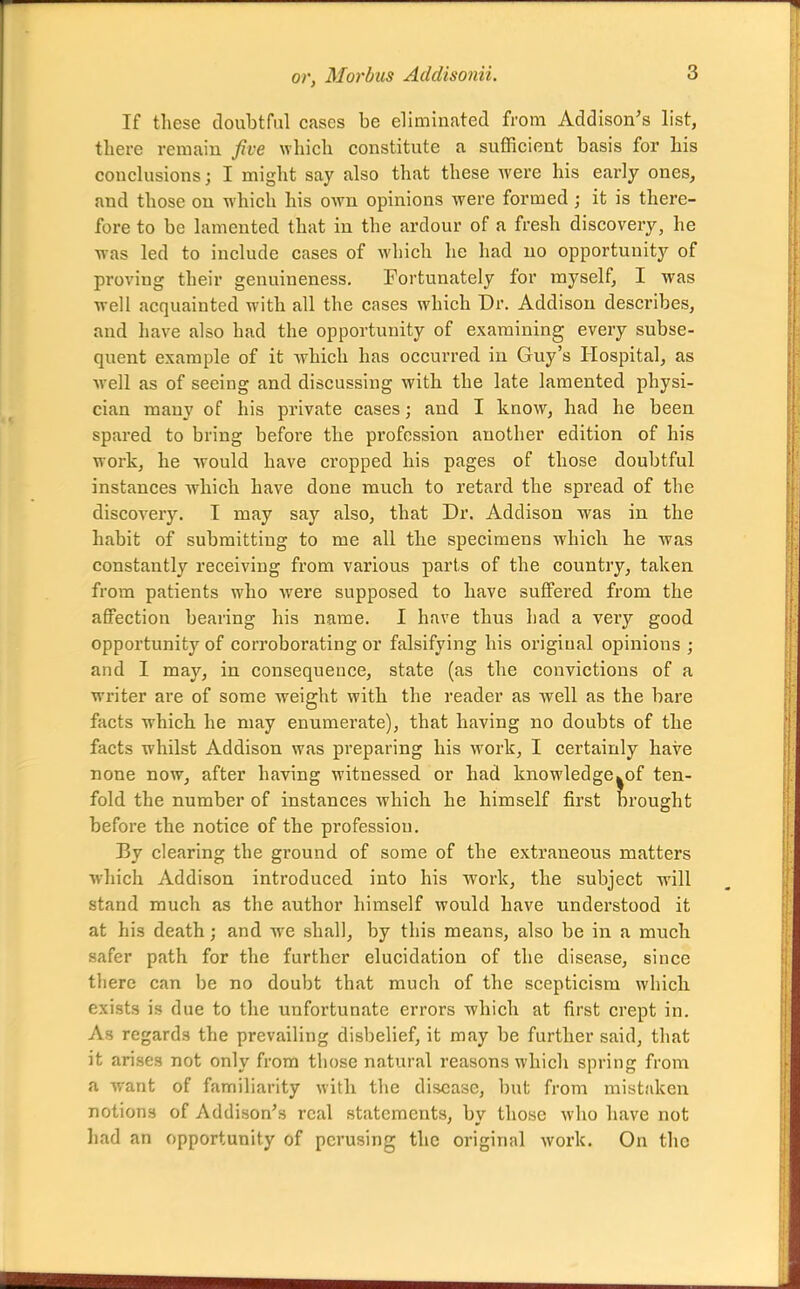 If these tloubtful cases be eliminated from Addison's list, there remain five wliich constitute a sufficient basis for his conclusions J I might say also that these were his early ones, and those on which his own opinions were formed; it is there- fore to be lamented that in the ardour of a fresh discovery, he was led to include cases of which he had uo opportunity of proving their genuineness. Fortunately for myself, I was well acquainted with all the cases which Dr. Addison describes, and have also had the opportunity of examining every subse- quent example of it which has occurred in Guy's Hospital, as Avell as of seeing and discussing with the late lamented physi- cian many of his private cases; and I know, had he been spared to bring before the profession another edition of his work, he Avould have cropped his pages of those doubtful instances which have done much to retard the spread of the discovery. I may say also, that Dr. Addison was in the habit of submittiug to me all the specimens which he was constantly receiving from various parts of the country, taken from patients who were supposed to have suffered from the affection bearing his name. I have thus had a very good opportunity of cori*oborating or falsifying his original opinions ; and I may, in consequence, state (as the convictions of a writer are of some weight with the reader as well as the bare facts which he may enumerate), that having no doubts of the facts whilst Addison was preparing his work, I certainly have none now, after having witnessed or had knowledge|0f ten- fold the number of instances which he himself first brought before the notice of the profession. By clearing the ground of some of the extraneous matters which Addison introduced into his work, the subject will stand much as the author himself would have understood it at his death; and we shall, by this means, also be in a much safer path for the further elucidation of the disease, since there can be no doubt that much of the scepticism which, exists is due to the unfortunate errors which at first crept in. As regards the prevailing disbelief, it may be further said, that it arises not only from those natural reasons which spring from a want of familiarity with the disease, but from mistaken notions of Addison's real statements, by those who have not had an opportunity of perusing the original work. On the