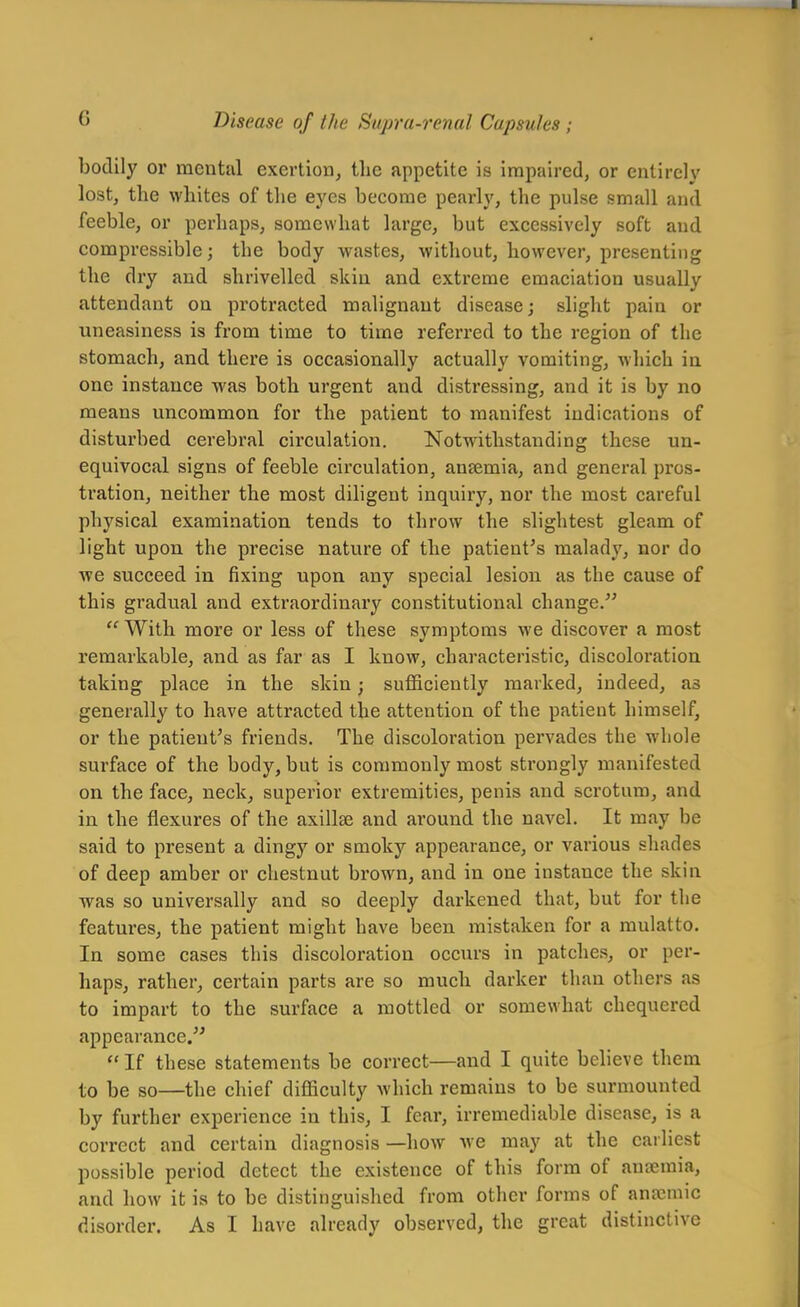 bodily or mental exertion, the appetite is impaired, or entirely lost, the whites of the eyes become pearly, tlie pulse small and feeble, or perhaps, somewhat large, but excessively soft and compressible; the body wastes, without, however, presenting the dry and shrivelled skin and extreme emaciation usually attendant on protracted malignant disease; slight pain or uneasiness is from time to time referred to the region of the stomach, and there is occasionally actually vomiting, which in one instance was both urgent and distressing, and it is by no means uncommon for the patient to manifest indications of disturbed cerebral circulation. Notwithstanding these un- equivocal signs of feeble circulation, anaemia, and general pros- tration, neither the most diligent inquiry, nor the most careful physical examination tends to throw the slightest gleam of light upon, the precise nature of the patient's malady, nor do we succeed in fixing upon any special lesion as the cause of this gradual and extraordinary constitutional change.  With more or less of these symptoms we discover a most remarkable, and as far as I know, characteristic, discoloration taking place in the skin; sufficiently marked, indeed, as generally to have attracted the attention of the patient himself, or the patient's friends. The discoloration pervades the whole surface of the body, but is commonly most strongly manifested on the face, neck, superior extremities, penis and scrotum, and in the flexures of the axillse and around the navel. It may be said to present a dingy or smoky appearance, or various shades of deep amber or chestnut brown, and in one instance the skin was so universally and so deeply darkened that, but for the features, the patient might have been mistaken for a mulatto. In some cases this discoloration occurs in patches, or per- haps, rather, certain parts are so much darker than others as to impart to the surface a mottled or somewhat chequered appearance.  If these statements be correct—and I quite believe them to be so—the chief difficulty which remains to be surmounted by further experience in this, I fear, irremediable disease, is a correct and certain diagnosis —how Ave may at the earliest possible period detect the existence of this form of ausemia, and how it is to be distinguished from other forms of anajmic disorder. As I have already observed, the great distinctive