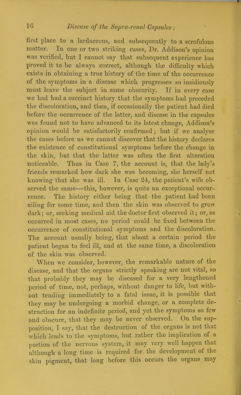 first place to a lardaceous, and subsequently to a scrofulous matter. In one or two striking cases, Pr, Addison's opinion was verified, but I cannot say that subsequent experience lias proved it to be always correct, although the difficulty which exists in obtaining a true history of the time of the occurrence of the symptoms in a disease which progresses so insidiously must leave the subject in sonae obscurity. If in every case we had had a succinct history that the symptoms had preceded the discoloration, and then, if occasionally the patient had died before the occurrence of the latter, and disease in the capsules Avas found not to have advanced to its latest change, Addison's opinion would be satisfactorily confirmed; but if we analyse the cases before us we cannot discover that the history declares the existence of constitutional symptoms before the change in the skin, but that the latter was often the first alteration noticeable. Thus in Case 7, the account is, that the lady's friends remarked how dark she was becoming, she herself not knowing that she was ill. In Case 24, the patient's wife ob- served the same—this, however, is quite an exceptional occur- rence. The history either being that the patient had been ailing for some time, and then the skin was obsen^ed to grow dark; or, seeking medical aid the doctor first observed it; or, as occurred in most cases, no period could be fixed between the occurrence of constitutional symptoms and the discoloration. Tlie account usually being, that about a certain period the patient began to feel ill, and at the same time, a discoloration of the skin was observed. When we consider, however, the remarkable nature of the disease, and that the organs strictly speaking are not vital, so that probably they may be diseased for a very lengthened period of time, not, perhaps, without danger to Hfe, but with- out tending immediately to a fatal issue, it is possible that they may be undergoing a morbid change, or a complete de- struction for an indefinite period, and yet the symptoms so few and obscure, that they may be never observed. On the sup- position, I say, that the destruction of the organs is not that which leads to the symptoms, but rather the implication of a portion of the nervous system, it may very well happen that although a long time is required for the development of the skin pigment, that long before this occurs the organs may