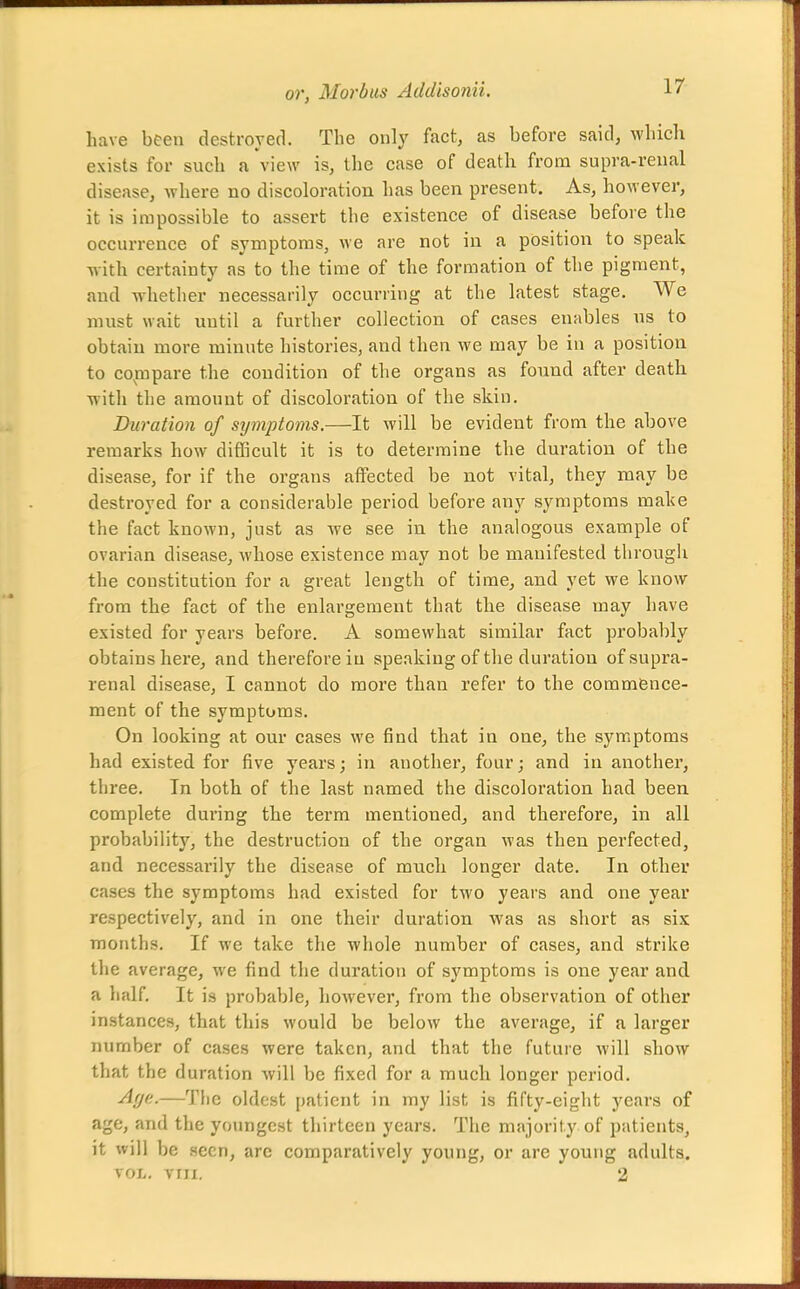 have been destroyed. The only fact, as before said, which exists for such a view is, the case of death from supra-renal disease, where no discoloration has been present. As, however, it is impossible to assert the existence of disease before the occurrence of symptoms, we are not in a position to speak with certainty as to the time of the formation of the pigment, and whether necessarily occurring at the latest stage. We must wait until a further collection of cases enables us to obtain more minute histories, and then we may be in a position to co^mpare the condition of the organs as found after death with the amount of discoloration of the skin. Duration of symptoms.—It will be evident from the above remarks how difficult it is to determine the duration of the disease, for if the organs atfected be not vital, they may be destroyed for a considerable period before any symptoms make the fact known, just as Ave see in the analogous example of ovarian disease, whose existence may not be manifested through the constitution for a great length of time, and yet we know from the fact of the enlargement that the disease may have existed for years before. A somewhat similar fact probably obtains here, and therefore in speaking of the duration of supra- renal disease, I cannot do more than refer to the commence- ment of the symptoms. On looking at our cases we find that in one, the symptoms had existed for five years; in another, four; and in another, three. In both of the last named the discoloration had been complete during the term mentionedj and therefore, in all probability, the destruction of the organ was then perfected, and necessarily the disease of much longer date. In other cases the symptoms had existed for two years and one year respectively, and in one their duration was as short as six months. If we take the whole number of cases, and strike the average, we find the duration of symptoms is one year and a half. It is probable, however, from the observation of other instances, that this would be below the average, if a larger number of cases were taken, and that the future will show that the duration will be fixed for a much longer period. -^f/f:-—The oldest patient in my list is fifty-eight years of age, and the youngest thirteen years. The majority of patients, it will be seen, arc comparatively young, or are young adults. VOL, vni. 2