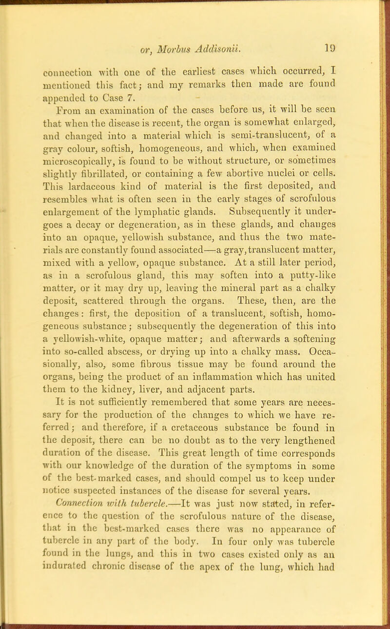 connection with one of tlie earliest cases which occurred, I mentiouecl tliis fact; and my remarks then made are found appended to Case 7. From an examination of the cases before us, it will be seen that when the disease is recent, the organ is somewhat enlarged, and changed into a material which is semi-ti'anslucent, of a gray colour, softish, homogeneous, and which, when examined microscopically, is found to be without structure, or sometimes slightly fibrillated, or containing a few abortive nuclei or cells. This lardaceous kind of material is the first deposited, and resembles what is often seen in the early stages of scrofulous enlargement of the lymphatic glands. Subsequently it under- goes a decay or degeneration, as in these glands, and changes into an opaque, yellowish substance, and thus the two mate- rials are constantly found associated—a gray, translucent matter, mixed with a yellow, opaque substance. At a still later period, as in a scrofulous gland, this may soften into a putty-like matter, or it may dry up, leaving the mineral part as a chalky deposit, scattered through the organs. These, then, are the changes: first, the deposition of a translucent, softish, homo- geneous substance; subsequently the degeneration of this into a yellowish-white, opaque matter; and afterwards a softening into so-called abscess, or drying up into a chalky mass. Occa- sionally, also, some fibrous tissue may be found around the organs, being the product of an inflammation which has united them to the kidney, liver, and adjacent parts. It is not sufficiently remembered that some years are neces- sary for the production of the changes to which we have re- ferred ; and therefore, if a cretaceous substance be found in the deposit, there can be no doubt as to the very lengthened duration of the disease. This great length of time corresponds with our knowledge of the duration of the symptoms in some of the best-marked cases, and should compel us to keep under notice suspected instances of the disease for several years. Connection with tubercle.—It was just now stated, in refer- ence to the question of the scrofulous nature of the disease, that in the best-marked cases there was no appearance of tubercle in any part of the body. In four only was tubercle found in the lungs, and this in two cases existed only as an indurated chronic disease of the apex of the lung, which had