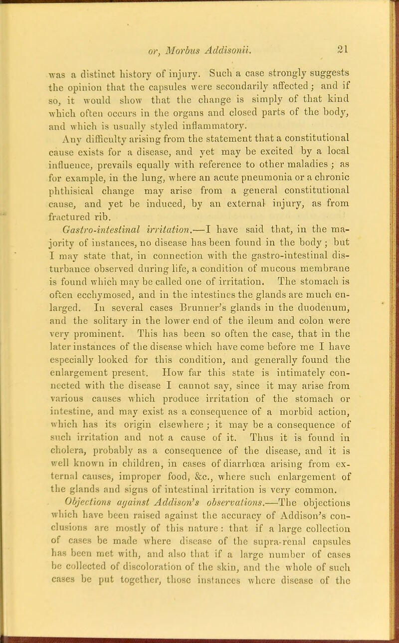 was a distinct history of injury. Such a case strongly suggests the opinion that the capsules were secondarily affected; and if so, it would show that the change is simply of that kind which often occurs in the organs and closed parts of the body, and which is usually styled inflammatory. Any difficulty arising from the statement that a constitutional cause exists for a disease, and yet may be excited by a local influence, prevails equally with reference to other maladies; as for example, in the lung, where an acute pneumonia or a chronic phthisical change may arise from a general constitutional cause, and yet be induced, by an external injury, as from fractured rib. Gastro-intesiinal irritation.—I have said that, in the ma- jority of instances, no disease has been found in the body ; but I may state that, in connection with the gastro-intestinal dis- turbance observed during life, a condition of mucous membrane is found which may be called one of irritation. The stomach is often ecchymosed, and in the intestines the glands are much en- larged. In several cases Brunner's glands in the duodenum, and the solitary in the lower end of the ileum and colon were very prominent. This has been so often the case, that in the later instances of the disease which have come before me I have especially looked for this condition, and generally found the enlargement present. How far this state is intimately con- nected with the disease I cannot say, since it may arise from various causes which produce irritation of the stomach or intestine, and may exist as a consequence of a morbid action, which has its origin elsewhere ; it may be a consequence of such irritation and not a cause of it. Thus it is found in cholera, probably as a consequence of the disease, and it is well known in children, in cases of diarrhoea arising from ex- ternal causes, improper food, &c., where such enlargement of the glands and signs of intestinal irritation is very common. Objections ayainst Addison's observations.—The objections which have been raised against the accuracy of Addison's con- clusions are mostly of this nature : that if a large collection of cases be made where disease of the supra-renal capsules has been met with, and also that if a large number of cases be collected of discoloration of the skin, and the whole of such cases be put together, those instances where disease of the