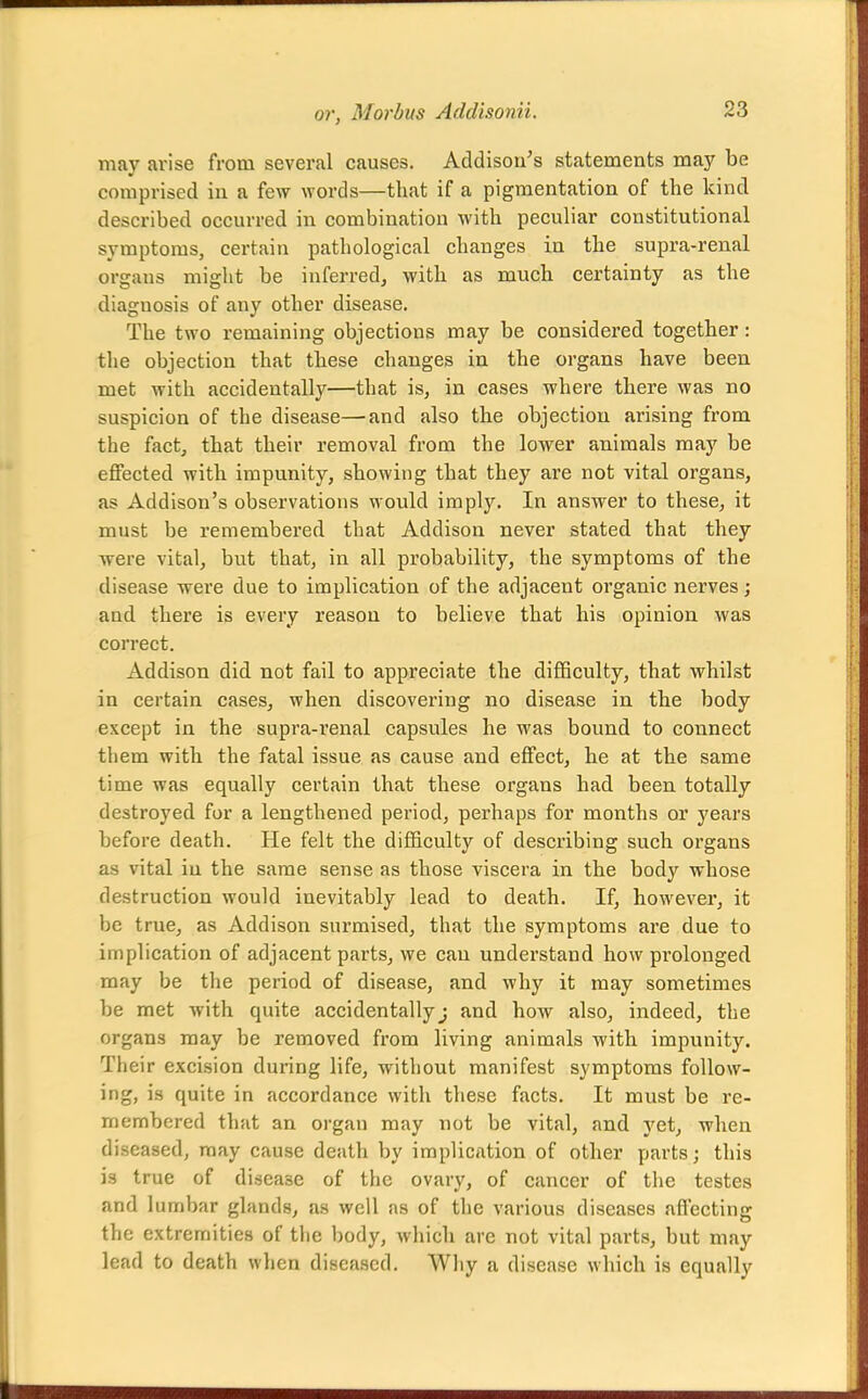 may arise from several causes. Addison's statements may be comprised in a few words—that if a pigmentation of the kind described occurred in combination with peculiar constitutional symptoms, certain pathological changes in the supra-renal organs might be inferred, with as much certainty as the diagnosis of any other disease. The two remaining objections may be considered together: the objection that these changes in the organs have been met with accidentally—that is, in cases where there was no suspicion of the disease—and also the objection arising from the fact, that their removal from the lower animals may be eflFected with impunity, showing that they are not vital organs, as Addison's observations would imply. In answer to these, it must be remembered that Addison never stated that they were vital, but that, in all probability, the symptoms of the disease were due to implication of the adjacent organic nerves; and there is every reason to believe that his opinion was correct. Addison did not fail to appreciate the difficulty, that whilst in certain cases, when discovering no disease in the body except in the supra-renal capsules he was bound to connect them with the fatal issue as cause and effect, he at the same time was equally certain that these organs had been totally destroyed for a lengthened period, perhaps for months or years before death. He felt the difficulty of describing such organs as vital iu the same sense as those viscera in the body whose destruction would inevitably lead to death. If, however, it be true, as Addison surmised, that the symptoms are due to implication of adjacent parts, we can understand how pi'olouged may be the period of disease, and why it may sometimes be met with quite accidentallyj and how also, indeed, the organs may be removed from living animals with impunity. Their excision during life, without manifest symptoms follow- ing, is quite in accordance with these facts. It must be re- membered that an organ may not be vital, and yet, when diseased, may cause death by implication of other parts; this is true of disease of the ovary, of cancer of the testes and lumbar glands, as well as of the various diseases affecting the extremities of the body, which arc not vital parts, but may lead to death when diseased. Wliy a disease which is equally