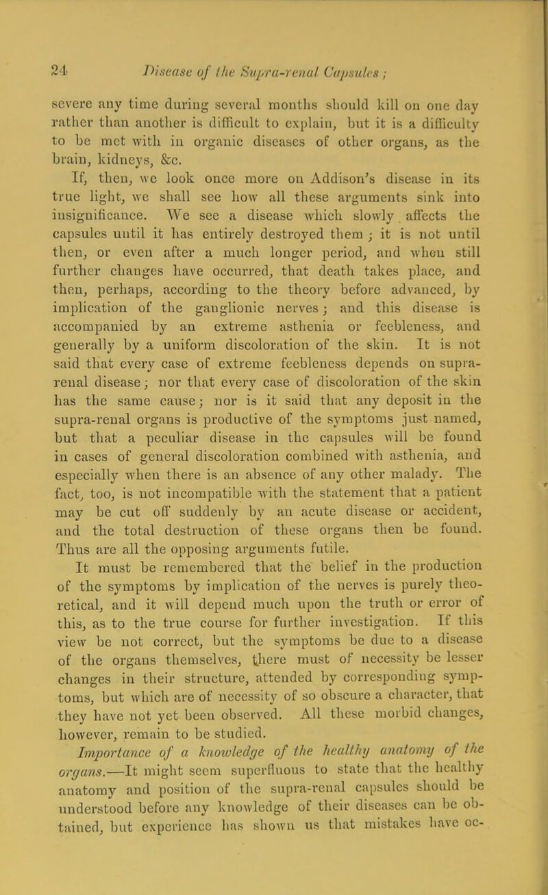 severe any time during several raontlis should kill on one day rather than another is diflficult to explain, but it is a difficulty to be met with in organic diseases of other organs, as the brain, kidneys, &c. If, then, we look once more on Addison's disease in its true light, we shall see how all these arguments sink into insignificance. We see a disease which slowly affects the capsules until it has entirely destroyed them ; it is not until then, or even after a much longer period, and when still further changes have occurred, that death takes place, and then, perhaps, according to the theory before advanced, by implication of the ganglionic nerves; and this disease is accompanied by an extreme asthenia or feebleness, and generally by a uniform discoloration of the skin. It is not said that every case of extreme feebleness depends on supra- renal disease; nor that every case of discoloration of the skin has the same cause; nor is it said that any deposit in the supra-renal organs is productive of the symptoms just named, but that a peculiar disease in the capsules will be found in cases of general discoloration combined with asthenia, and especially when there is an absence of any other malady. The fact^ too, is not incompatible with the statement that a patient naay be cut off suddenly by an acute disease or accident, and the total destruction of these organs then be found. Thus ai'e all the opposing arguments futile. It must be remembered that the belief in the production of the symptoms by implication of the nerves is purely theo- retical, and it will depend much upon the truth or error of this, as to the true course for further investigation. If this view be not correct, but the symptoms be due to a disease of the organs themselves, there must of necessity be lesser changes in their structure, attended by corresponding symp- toms, but which are of necessity of so obscure a character, that they have not yet been observed. All these morbid changes, however, remain to be studied. Importance of a knowledge of the healthy anatomy of the organs.—It might seem superfluous to state that the healthy anatomy and position of the supra-renal capsules should be understood before any knowledge of their diseases can be ob- tained, but experience has shown us that mistakes have oc-