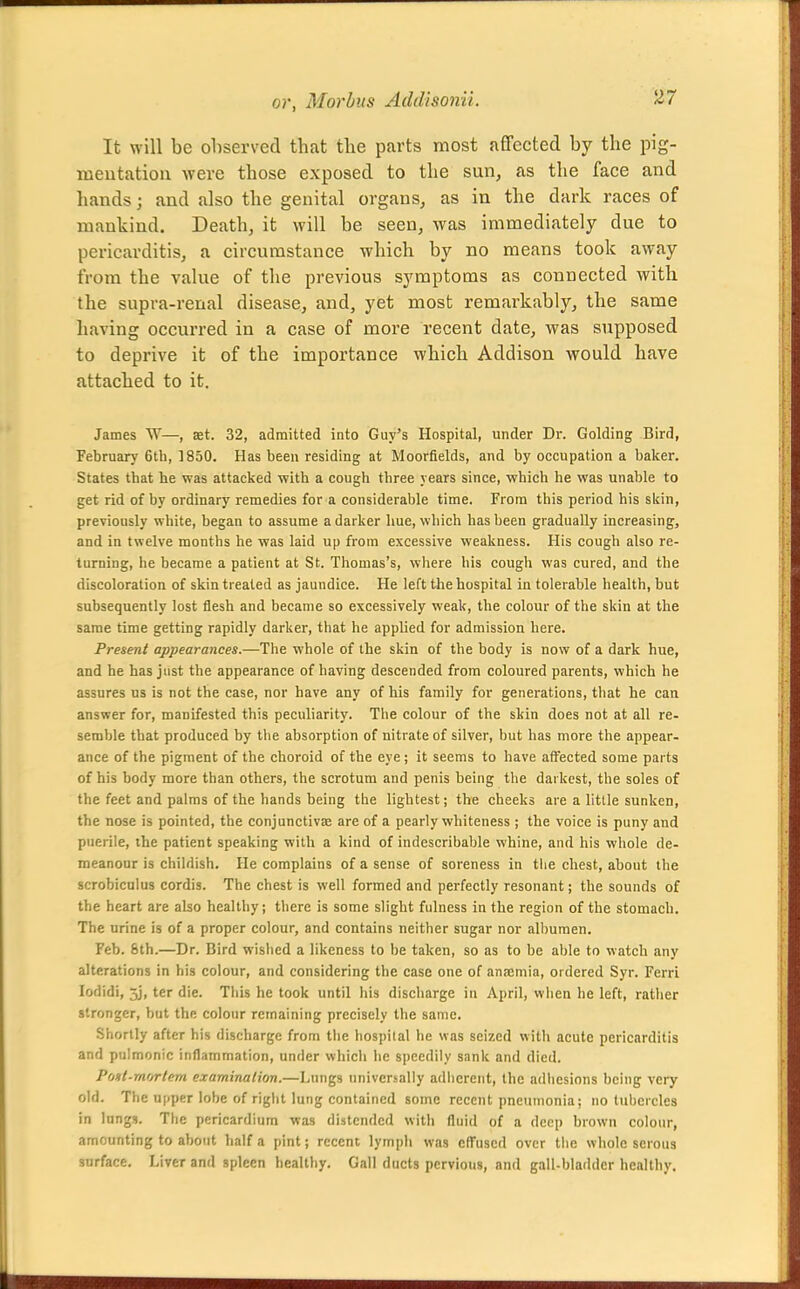 It will be ohserved that the parts most affected by the pig- meutatiou were those exposed to the sun, as the face and hands; and also the genital organs, as in the dark races of mankind. Death, it will be seen, was immediately due to pericarditis, a circumstance which by no means took away from the value of the previous symptoms as connected with the supra-renal disease, and, yet most remarkably, the same having occurred in a case of more recent date, was supposed to deprive it of the importance which Addison would have attached to it. James W—, set. 32, admitted into Guy's Hospital, under Dr. Golding Bird, February 6th, ]850. Has been residing at Moorfields, and by occupation a baker. States that he was attacked with a cough three years since, which he was unable to get rid of by ordinary remedies for a considerable time. From this period his skin, previously white, began to assume a darker hue, which has been gradually increasing, and in twelve months he was laid up from excessive weakness. His cough also re- turning, he became a patient at St. Thomas's, where his cough was cured, and the discoloration of skin treated as jaundice. He left the hospital in tolerable health, but subsequently lost flesh and became so excessively weak, the colour of the skin at the same time getting rapidly darker, that he applied for admission here. Present appearances.—The whole of the skin of the body is now of a dark hue, and he has just the appearance of having descended from coloured parents, which he assures us is not the case, nor have any of his family for generations, that he can answer for, manifested this peculiarity. The colour of the skin does not at all re- semble that produced by the absorption of nitrate of silver, but has more the appear- ance of the pigment of the choroid of the eye ; it seems to have affected some parts of his body more than others, the scrotum and penis being the darkest, the soles of the feet and palms of the hands being the lightest; the cheeks are a little sunken, the nose is pointed, the conjunctivae are of a pearly whiteness ; the voice is puny and puerile, the patient speaking with a kind of indescribable whine, and his whole de- meanour is childish. He complains of a sense of soreness in the chest, about the scrobiculus cordis. The chest is well formed and perfectly resonant; the sounds of the heart are also healthy; there is some slight fulness in the region of the stomach. The urine is of a proper colour, and contains neither sugar nor albumen. Feb. &th.—Dr. Bird wislied a likeness to be taken, so as to he able to watch any alterations in his colour, and considering the case one of anajmia, ordered Syr. Ferri lodidi, 5j, ter die. Tiiis he took until his discharge in April, vviien he left, rather stronger, but the colour remaining precisely the same. Shortly after his discharge from the hospital be was seized with acute pericarditis and pulmonic inflammation, under which lie speedily sank and died. Pct»t-m(rrtem examination.—Lungs univcrjally adherent, the adliesions being very old. The upper lobe of right lung contained some recent pneumonia; no tubercles in lungs. The pericardium was distended with fluid of a deep brown colour, amounting to about half a pint; recent lymph was effused over tiie whole serous snrface. Liver and spleen healthy. Gall ducts pervious, and gall-bladder healthy.