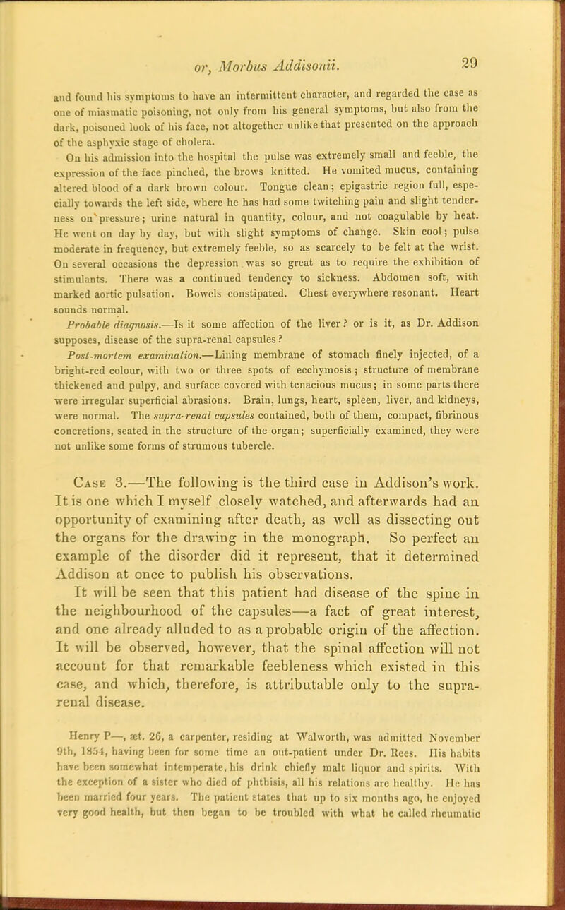 and found Ills symptoms to have an intermittent character, and regarded the ease as one of miasmatic poisoning, not only from his general symptoms, but also from the dark, poisoned look of liis face, not altogether unlike that presented on the approach of the asphyxic stage of cholera. On his admission into the hospital the pulse was extremely small and feeble, the expression of the face pinched, the brows knitted. He vomited mucus, containing altered blood of a dark brown colour. Tongue clean; epigastric region full, espe- cially towards the left side, where he has had some twitching pain and slight tender- ness on'pressure; urine natural in quantity, colour, and not coagulable by heat. He went on day by day, but with slight symptoms of change. Skin cool; pulse moderate in frequency, but extremely feeble, so as scarcely to be felt at the wrist. On several occasions the depression was so great as to require the exhibition of stimulants. There was a continued tendency to sickness. Abdomen soft, with marked aortic pulsation. Bowels constipated. Chest everywhere resonant. Heart sounds normal. Probable diagnosis.—Is it some affection of the liveror is it, as Dr. Addison supposes, disease of the supra-renal capsules ? Post-mortem examination.—Lining membrane of stomach finely injected, of a bright-red colour, with two or three spots of ecchymosis ; structure of membrane thickened and pulpy, and surface covered with tenacious mucus; in some parts there were irregular superficial abrasions. Brain, lungs, heart, spleen, liver, and kidneys, ■were normal. The supra-renal capsules contained, both of them, compact, fibrinous concretions, seated in the structure of the organ; superficially examined, they were not unlike some forms of strumous tubercle. Case 3.—The following is the third case in Addison's work. It is one which I myself closely watched, and afterwards had an opportunity of examining after death, as well as dissecting out the organs for the drawing in the monograph. So perfect an example of the disorder did it represent, that it determined Addison at once to publish his observations. It will be seen that this patient had disease of the spine in the neighbourhood of the capsules—a fact of great interest, and one already alluded to as a probable origin of the aflFection, It will be observed, however, that the spinal affection will not account for that remarkable feebleness which existed in this case, and which, therefore, is attributable only to the supra- renal disease. Henry P—, at. 20, a carpenter, residing at Walworth, was admitted November 9th, 1854, having been for some time an out-patient under Dr. Rees. His habits have been somewhat intemperate, his drink chiefly malt liquor and spirits. With the exception of a sister who died of phthisis, all his relations are healthy. He has been married four years. The patient states that up to six months ago, he enjoyed very good health, but then began to be troubled with what he called rheumatic