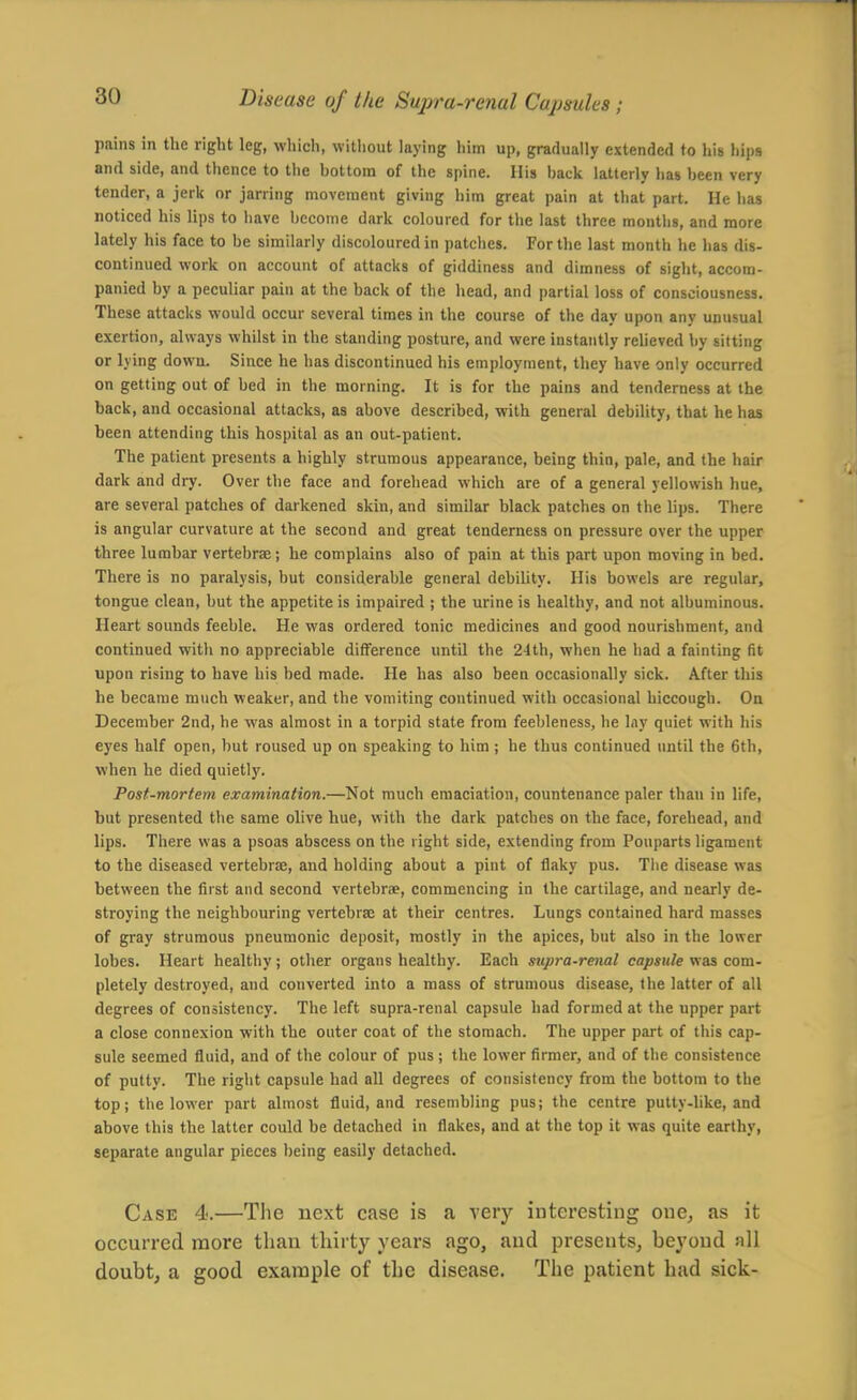 pains in the right leg, wliich, without laying him up, gradually extended fo his hips and side, and thence to the bottom of the spine. His hack latterly has been very tender, a jerk or jarring movement giving him great pain at that part. He has noticed his lips to have become dark coloured for the last three months, and more lately his face to be similarly discoloured in patciies. For the last month he has dis- continued work on account of attacks of giddiness and dimness of sight, accom- panied by a peculiar pain at the back of the head, and partial loss of consciousness. These attacks would occur several times in the course of the day upon any unusual exertion, always whilst in the standing posture, and were instantly relieved by sifting or lying down. Since he has discontinued his employment, they have only occurred on getting out of bed in the morning. It is for the pains and tenderness at the back, and occasional attacks, as above described, with general debility, that he has been attending this hospital as an out-patient. The patient presents a highly strumous appearance, being thin, pale, and the hair dark and dry. Over the face and forehead which are of a general yellowish hue, are several patches of darkened skin, and similar black patches on the lips. There is angular curvature at the second and great tenderness on pressure over the upper three lumbar vertebrae; he complains also of pain at this part upon moving in bed. There is no paralysis, but considerable general debihty. His bowels are regular, tongue clean, but the appetite is impaired ; the urine is healthy, and not albuminous. Heart sounds feeble. He was ordered tonic medicines and good nourishment, and continued with no appreciable difference until the 24th, when he had a fainting fit upon rising to have his bed made. He has also been occasionally sick. After this he became much weaker, and the vomiting continued with occasional hiccough. On December 2nd, he was almost in a torpid state from feebleness, he lay quiet with his eyes half open, but roused up on speaking to him ; he thus continued until the 6th, when he died quietly. Post-mortem examination.—Not much emaciation, countenance paler than in life, but presented the same olive hue, with the dark patches on the face, forehead, and lips. There was a psoas abscess on the right side, extending from Pouparts ligament to the diseased vertebrae, and holding about a pint of flaky pus. The disease was between the first and second vertebrae, commencing in the cartilage, and nearly de- stroying the neighbouring vertebrae at their centres. Lungs contained hard masses of gray strumous pneumonic deposit, mostly in the apices, but also in the lower lobes. Heart healthy; other organs healthy. Each supra-renal capsule was com- pletely destroyed, and converted into a mass of strumous disease, the latter of all degrees of consistency. The left supra-renal capsule had formed at the upper part a close connexion with the outer coat of the stomach. The upper part of this cap- sule seemed fluid, and of the colour of pus ; the lower firmer, and of the consistence of putty. The right capsule had all degrees of consistency from the bottom to the top; the lower part almost fluid, and resembling pus; the centre putty-like, and above this the latter could be detached in flakes, and at the top it was quite earthy, separate angular pieces being easily detached. Case 4.—The next case is a very interesting one, as it occurred more than thirty years ago, and presents, beyond all doubt, a good example of the disease. The patient had sick-