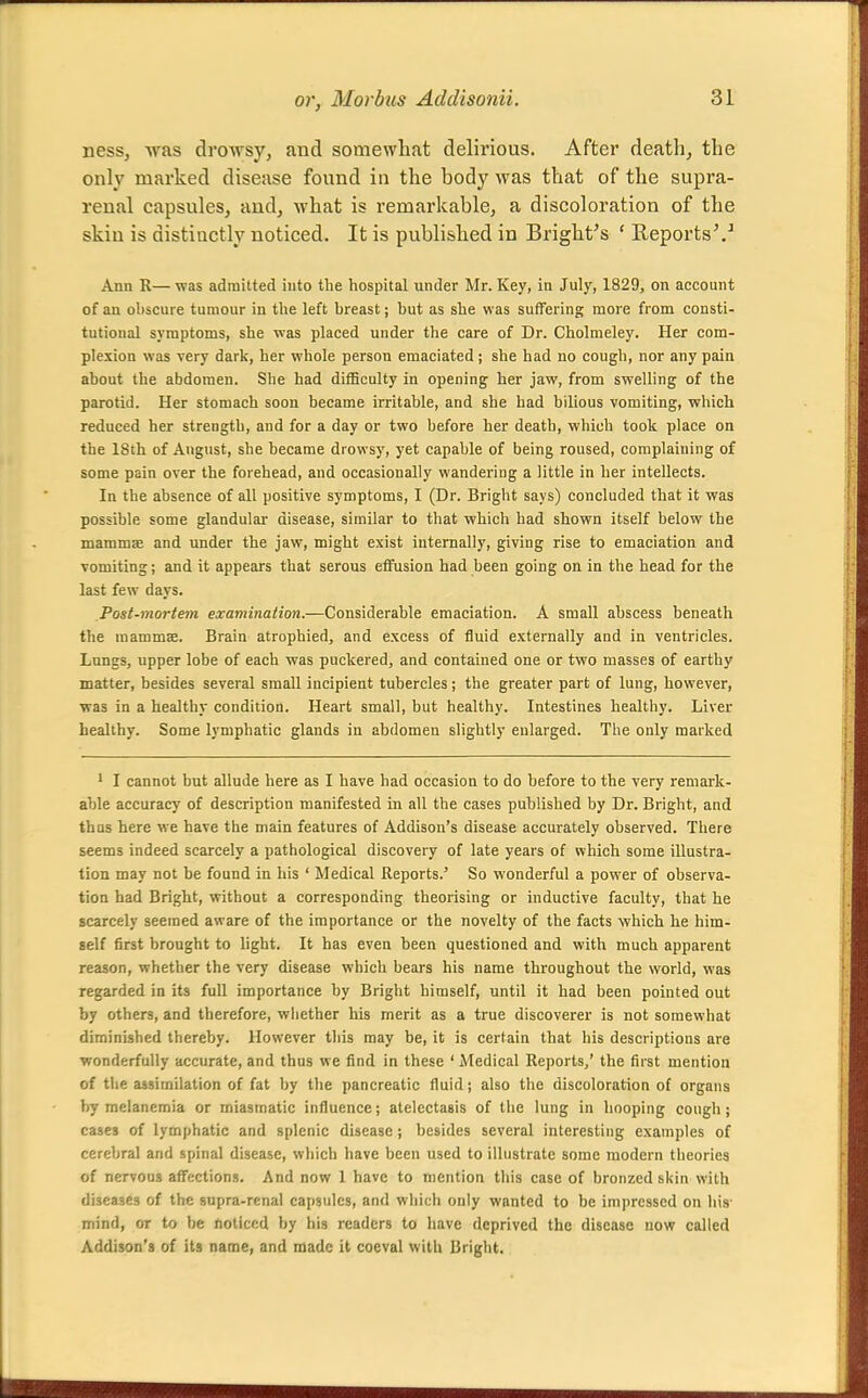 ness, was drowsy, and somewhat delirious. After death, the only marked disease found in the body was that of the supra- renal capsules, and, what is remarkable, a discoloration of the skin is distiuctly noticed. It is published in Bright's ' Eeports\^ Ann R—was admitted into the hospital under Mr. Key, in July, 1829, on account of an ohscure tumour in the left breast; but as she was suffering more from consti- tutional symptoms, she was placed under the care of Dr. Cholmeley. Her com- plexion was very dark, her whole person emaciated; she had no cough, nor any pain about the abdomen. She had difficulty in opening her jaw, from swelling of the parotid. Her stomach soon became irritable, and she had bilious vomiting, which reduced her strength, and for a day or two before her death, which took place on the 18th of August, she became drowsy, yet capable of being roused, complaining of some pain over the forehead, aud occasionally wandering a little in her intellects. In the absence of all positive symptoms, I (Dr. Bright says) concluded that it was possible some glandular disease, similar to that which had shown itself below the mammae and under the jaw, might exist internally, giving rise to emaciation and vomiting; and it appears that serous effusion had been going on in the head for the last few days. Post-mortem examination.—Considerable emaciation. A small abscess beneath the mammae. Brain atrophied, and excess of fluid externally and in ventricles. Lnngs, upper lobe of each was puckered, and contained one or two masses of earthy matter, besides several small incipient tubercles; the greater part of lung, however, was in a healthy condition. Heart small, but healthy. Intestines healthy. Liver healthy. Some lymphatic glands in abdomen slightly enlarged. The only marked ' I cannot but allude here as I have had occasion to do before to the very remark- able accuracy of description manifested in all the cases published by Dr. Bright, and thus here we have the main features of Addison's disease accurately observed. There seems indeed scarcely a pathological discovery of late years of which some illustra- tion may not be found in his ' Medical Reports.' So wonderful a power of observa- tion had Bright, without a corresponding theorising or inductive faculty, that he scarcely seemed aware of the importance or the novelty of the facts which he him- self first brought to light. It has even been questioned and with much apparent reason, whether the very disease which bears his name throughout the world, was regarded in its full importance by Bright himself, until it had been pointed out by others, and therefore, wiiether his merit as a true discoverer is not somewhat diminished thereby. However this may be, it is certain that his descriptions are ■wonderfully accurate, and thus we find in these ' Aledical Reports/ the first mention of the assimilation of fat by the pancreatic fluid; also the discoloration of organs by roclanemia or miasmatic influence; atelectasis of the lung in hooping cough ; cases of lymphatic and splenic disease; besides several interesting examples of cerebral and spinal disease, which have been used to illustrate some modern theories of nervous affections. And now 1 have to mention this case of bronzed skin with diseases of the supra-renal capsules, and which only wanted to be impressed on iiis- mind, or to be fioliccd by his readers to have deprived the disease now called Addison'a of its name, and made it coeval with Bright.