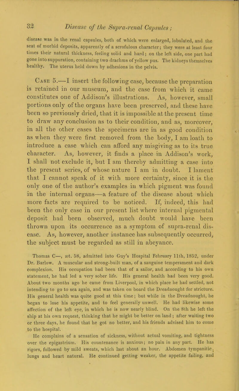 disease was in the renal capsnles, both of which were enlarged, lobulated, and the seat of morbid deposits, apparently of a scrofulous character; they were at least four times their natural thickness, feeling solid and hard; on the left side, one part had gone into suppuration, containing two drachms of yellow pus. The kidneys themselves healthy. The uterus held down by adhesions in the pelvis. C.4SE 5.—I insert the following case, because the preparation is retained in our museum, and the case from whicli it came constitutes one of Addison's illustrations. As, however, small portions only of the organs have been preserved, and these have been so previously dried, that it is impossible at the present time to draw any conclusion as to their condition, and as, moreover, in all the other cases the specimens are in as good condition as when they were first removed from the body, I am loath to introduce a case which can afford any misgiving as to its true character. As, however, it finds a place in Addison's work, I shall not exclude it, but I am thereby admitting a case into the present series, of whose nature I am in doubt. I lament that T cannot speak of it with more certainty, since it is the only one of the author's examples in which pigment was found in the internal organs—a feature of the disease about which more facts are required to be noticed. If, indeed, this had been the only case in our present list where internal pigmental deposit had been observed, much doubt would have been thrown upon its occurrence as a symptom of supra-renal dis- ease. As, however, another instance has subsequently occurred, the subject must be regarded as still in abeyance. Thomas C—, set. 58, admitted into Guy's Hospital February 11th, 1852, under Dr. Barlow. A muscular and strong-built man, of a sanguine temperament and dark complexion. His occupation had been that of a sailor, and according to his own statement, he had led a very sober life. His general health had been very good. About two months ago he came from Liverpool, in which place he had settled, not intending to go to sea again, and was taken on board the Dreadnought for stricture. His general health was quite good at this time; but while in the Dreadnought, he began to lose his appetite, and to feel generally unwell. He had likewise some affection of the left eye, in which he is now nearly blind. On the 8lh he left the ship at his own request, tliinking that he might be better on land; after waiting two or three days, he found that he got no better, and his friends advised him to come to the hospital. He complains of a sensation of sickness, without actual vomiting, and tightness over the epigastrium. His countenance is anxious; no pain in any part. He has rigors, followed by mild sweats, which last about an hour. Abdomen tympanitic, lungs and heart natural. He continued getting weaker, the appetite failing, and