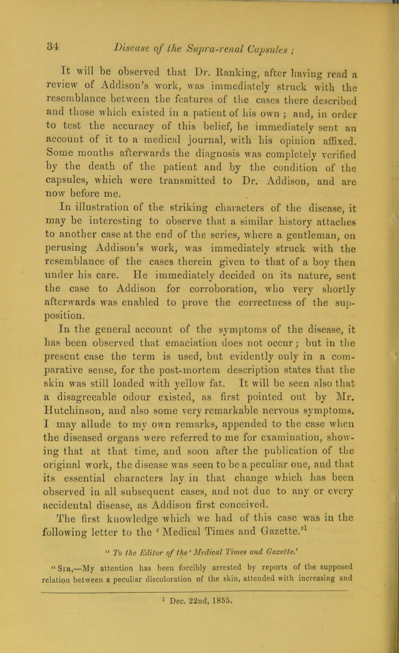 It will be observed tluit Dr. Ranking, after having read a review of Addison's work, was immediately struck with the resemblance between the features of tlie cases tiiere described and those which existed in a patient of his own ; and, in order to test the accuracy of this belief, he immediately sent an account of it to a medical journal, with his opinion affixed. Some months afterwards the diagnosis was completely verified by the death of the patient and by the condition of the capsules, which were transmitted to Dr. Addison, and are now before me. In illustration of the striking characters of the disease, it may be interesting to observe that a similar history attaches to another case at the end of the series, where a gentleman, on perusing Addison's work, was immediately struck with the resemblance of the cases therein given to that of a boy then under his care. He immediately decided on its nature, sent the case to Addison for corroboration, who very shortly afterwards was enabled to prove the correctness of the sup- position. In the general account of the symptoms of the disease, it has been observed that emaciation does not occur; but in the present case the term is used, but evidently only in a com- parative sense, for the post-mortem description states that the skin was still loaded with yellow fat. It will be seen also that a disagreeable odour existed, as first pointed out by Mr. Hutchinson, and also some very remarkable nervous symptoms. I may allude to my own remarks, appended to the case when the diseased organs were referred to me for examination, show- ing that at that time, and soon after the publication of the original work, the disease was seen to be a peculiar one, and that its essential characters lay in that change which has been observed in all subsequent cases, and not due to any or every accidental disease, as Addison first conceived. The first knowledge which we had of this case was in the following letter to the ' Medical Times and Gazette.'^  To the Editor of the' Medical Times and Gazette.'  Sir,—My attention lias been forcibly arrested by reports of the supposed relation between a peculiar discoloration of the skin, attended with increasing and > Dec. 22nd, 1855.