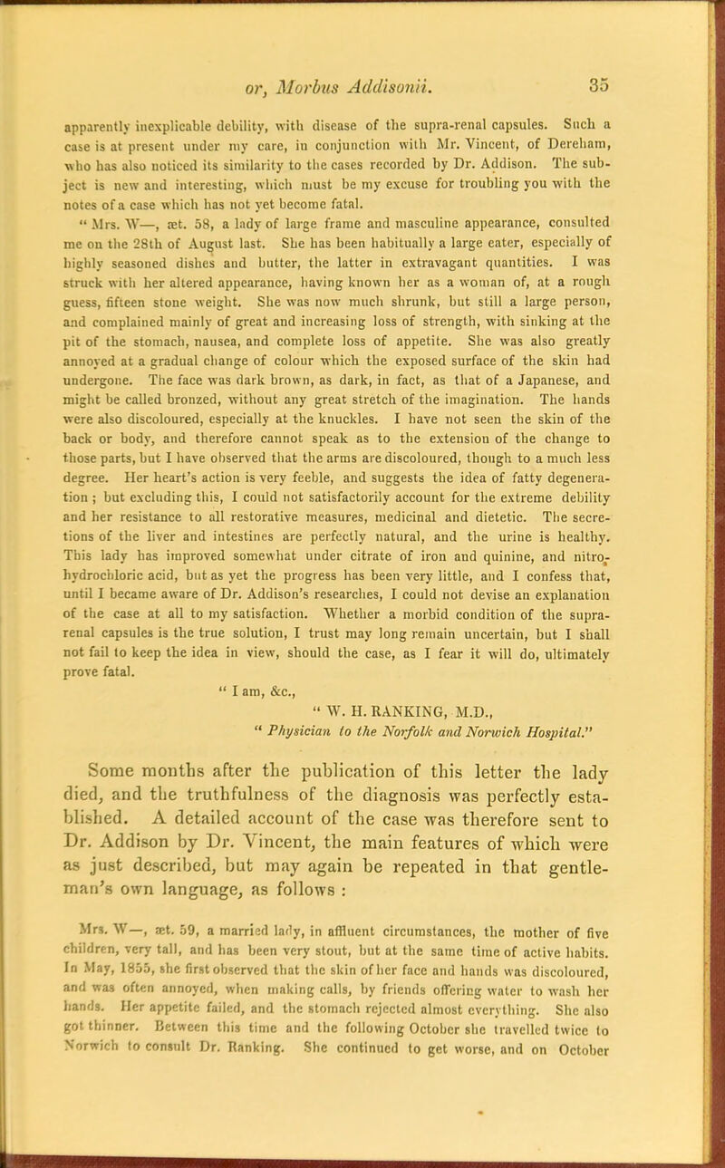 apparently inexplicable debility, witb disease of the supra-renal capsules. Siicb a case is at present under niy care, iu conjunction with Mr. Vincent, of Dereham, who has also noticed its similarity to the cases recorded by Dr. Addison. The sub- ject is new and interesting, which must be my excuse for troubling you with the notes of a case which has not yet become fatal.  Mrs. W—, set. 58, a lady of large frame and masculine appearance, consulted me on the 28th of August last. She has been habitually a large eater, especially of highly seasoned dishes and butter, the latter in extravagant quantities. I was struck with her altered appearance, having known her as a woman of, at a rough guess, fifteen stone weight. She was now mucli shrunk, but still a large person, and complained mainly of great and increasing loss of strength, with sinking at the pit of the stomach, nausea, and complete loss of appetite. She was also greatly annoyed at a gradual change of colour which the exposed surface of the skin had undergone. The face was dark brown, as dark, in fact, as that of a Japanese, and might be called bronzed, without any great stretch of the imagination. The hands were also discoloured, especially at the knuckles. I have not seen the skin of the back or body, and therefore cannot speak as to the extension of the change to those parts, but I have observed that the arms are discoloured, though to a much less degree. Her heart's action is very feeble, and suggests the idea of fatty degenera- tion ; but excluding this, I could not satisfactorily account for the extreme debility and her resistance to all restorative measures, medicinal and dietetic. The secre- tions of the liver and intestines are perfectly natural, and the urine is healthy. This lady has improved somewhat under citrate of iron and quinine, and nitro- hydrochloric acid, but as yet the progress has been very little, and I confess that, until I became aware of Dr. Addison's researches, I could not devise an explanation of the case at all to my satisfaction. Whether a morbid condition of the supra- renal capsules is the true solution, I trust may long remain uncertain, but I shall not fail to keep the idea in view, should the case, as I fear it will do, ultimately prove fatal.  I am, &c.,  W. H. RANKING, M.D.,  Physician to the Norfolk and Norwich Hospital. Some months after the publication of this letter the lady died, and the truthfulness of the diagnosis was perfectly esta- blished. A detailed account of the case was therefore sent to Dr. Addison by Dr. Vincent, the main features of which were as just described, but may again be repeated in that gentle- man's own language, as follows : Mrs. W—, at. 59, a married lady, in affluent circumstances, the mother of five children, very tall, and has been very stout, but at the same time of active habits. In May, 1855, she first observed that the skin of her face and hands was discoloured, and was often annoyed, when making calls, by friends offering water to wash her hands. Her appetite failed, and the stomach rejected almost everything. She also got thinner. Between this time and the following October she travelled twice to Norwich fo consult Dr. Hanking. She continued to get worse, and on October