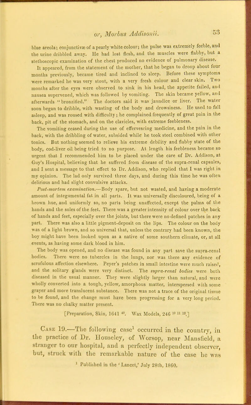 blue areola; conjunctiviB of a pearly white colour; the pulse was extremely feeWe, and the urine dribbled away. He had lost flesh, and the muscles were flabby, but a stethoscopic examination of the chest produced no evidence of pulmonary disease. It appeared, from the statement of the mother, that he began to droop about four months previously, became tired and inclined to sleep. Before these symptoms were remarked he was very stout, with a very fresh colour and clear skin. Two months after the eyes were observed to sink in his head, the appetite failed, and nausea supervened, which was followed by vomiting. The skin became yellow, and afterwards bronzified. The doctors said it was jaundice or liver. The water soon began to dribble, with wasting of the body and drowsiness. He used to fall asleep, and was roused with difiiciilty; he complained frequently of great pain in the back, pit of the stomach, and on the clavicles, with extreme feebleness. The vomiting ceased during the use of efl'ervescing medicine, and the pain iu the back, with the dribbling of water, subsided while he took steel combined with other tonics. But nothing seemed to relieve his extreme debility and flabby state of the body, cod-liver oil being tried to no purpose. At length his feebleness became so urgent that I recommended him to be placed under the care of Dr. Addison, at Guy's Hospital, believing that be suffered from disease of the supra-renal capsules, and I sent a message to that efl'ect to Dr. Addison, who replied that I was right in my opinion. The lad only survived three days, and during this time he was often delirious and had slight convulsive attacks. Pont-mortem examination.—Body spare, but not wasted, and having a moderate amount of integumental fat in all parts. It was universally discoloured, being of a brown hue, and uniformly so, no parts being unaffected, except the palms of tlie hands and the soles of the feet. Tiiere was a greater intensity of colour over the back of hands and feet, especially over the joints, but there were no defined patches in any part. There was also a little pigment-deposit on the lips. The colour on the body was of a light brown, and so universal that, unless the contrary had been known, the boy might have been looked upon as a native of some southern climate, or, at all events, as having some dark blood in him. The body was opened, and no disease was found in any part save the supra-renal bodies. There were no tuliercles in the lungs, nor was there any evidence of scrofulous affection elsewhere. Peyer's patches in small intestine were much raised, and the solitary glands were very distinct. The supra-renal bodies were both diseased in the usual manner. They were slightly larger than natural, and were wholly converted into a tough, yellow, amorphous matter, interspersed with some grayer and more translucent substance. There was not a trace of the original tissue to be found, and the change must have been progressing for a very long period. There was no chalky matter present. [Preparation, Skin, 1641 ^. Wax Models, 246 >  ^.'] Case 19.—The following case^ occurred in the country, in the practice of Dr. Houseley, of Worsop, near Mansfield, a stranger to our hospital, and a perfectly independent observer, but, struck with the remarkable nature of the case he was ' Published in the ' Lancet,' July 28th, 18G0.