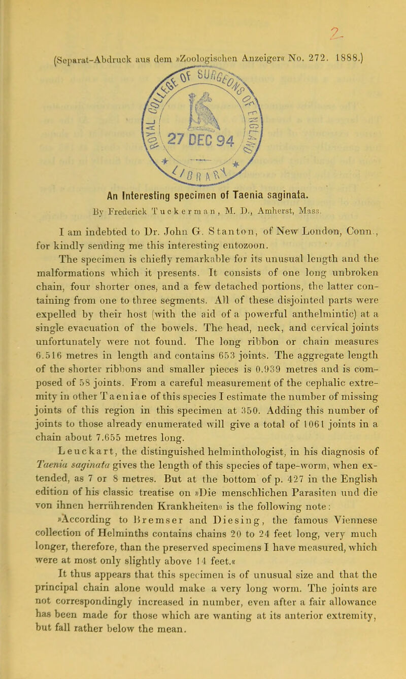 An Interesting specimen of Taenia saginata. By Frederick Tuckerman, M. D., Amherst, Mass. I am indebted to Dr. John G. Stanton, of New London, Conn , for kindly sending me this interesting entozoon. The specimen is chiefly remarkable for its unusual length and the malformations which it presents. It consists of one long unbroken chain, four shorter ones, and a few detached portions, the latter con- taining from one to tbree segments. All of these disjointed parts were expelled by their host (with the aid of a powerful anthelmintic) at a single evacuation of the bowels. The head, neck, and cervical joints unfortunately were not found. The long ribbon or chain measures 6.516 metres in length and contains 653 joints. The aggregate length of the shorter ribbons and smaller pieces is 0.939 metres and is com- posed of 5S joints. From a careful measurement of the cephalic extre- mity in other Taeniae of this species I estimate the number of missing joints of this region in this specimen at 350. Adding this number of joints to those already enumerated will give a total of 1061 joints in a chain about 7.655 metres long. Leuckart, the distinguished helminthologist, in his diagnosis of Taenia saginata gives the length of this species of tape-worm, when ex- tended, as 7 or 8 metres. But at the bottom of p. 427 in the English edition of his classic treatise on »I)ie menschlichen Parasiten und die von ihnen herriihrenden Krankheiten« is the following note: ^According to liremser and Die sing, the famous Viennese collection of Helminths contains chains 20 to 24 feet long, very much longer, therefore, than the preserved specimens I have measured, which were at most only slightly above 1 1 feet.« It thus appears that this specimen is of unusual size and that the principal chain alone would make a very long worm. The joints are not correspondingly increased in number, even after a fair allowance has been made for those which are wanting at its anterior extremity, but fall rather below the mean.