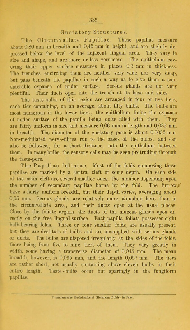 335 Gustatory Structures. The Circumvallate Papillae. These papillae measure about 0,80 mm in breadth and 0,45 mm in height, and are slightly de- pressed below the level of the adjacent lingual area. They vary in size and shape, and are more or less verrucose. The epithelium cov- ering their upper surface measures in places 0,3 mm in thickness. The trenches encircling them are neither very wide nor very deep, but pass beneath the papillae in such a way as to give them a con- siderable expanse of under surface. Serous glands are not very plentiful. Their ducts open into the trench at its base and sides. The taste-bulbs of this region are arranged in four or five tiers, each tier containing, on an average, about fifty bulbs. The bulbs are most numerous in the lower tiers, the epithelium lining the expanse of under surface of the papilla being quite filled with them. They are fairly uniform in size and measure 0,06 mm in length and 0,032 mm in breadth. The diameter of the gustatory pore is about 0,0033 mm. Non-medullated nerve-fibres run to the bases of the bulbs, and can also be followed, for a short distance, into the epithelium between them. In many bulbs, the sensory cells may be seen protruding through the taste-pore. The Papillae foliatae. Most of the folds composing these papillae are marked by a central cleft of some depth. On each side of the main cleft are several smaller ones, the number depending upon the number of secondary papillae borne by the fold. The furrow.^' have a fairly uniform breadth, but their depth varies, averaging about 0,55 mm. Serous glands are relatively more abundant here than in the circumvallate area, and their ducts open at the usual places. Close by the foliate organs the ducts of the mucous glands open di- rectly on the free lingual surface. Each papilla foliata possesses eight bulb-bearing folds. Three or four smaller folds are usually present, but they are destitute of bulbs and are unsupplied with serous glands or ducts. The bulbs are disposed irregularly at the sides of the folds, there being from five to nine tiers of them. They vary greatly in width, some having a transverse diameter of 0,045 mm. The mean breadth, however, is 0,035 mm, and the length 0,057 mm. The tiers are rather short, not usually containing above eleven bulbs in their entire length. Taste-bulbs occur but sparingly in the fungiform papillae. Froromannnche Buchdruckerei (Hermann Tohle) in Jena.