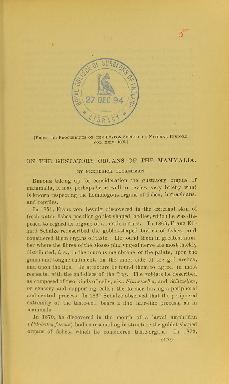 [From the Proceedings of the Boston Society of Natural History, Vol. xxiv, 1889.] ON THE GUSTATORY ORGANS OF THE MAMMALIA. BY FREDERICK TUCEERMAN. Before taking up for consideration the gustatory organs of mammalia, it may perhaps be as well to review very briefly what is known respecting the homologous organs of fishes, batrachians, and reptiles. In 1851, Franz von Leydig discovered in the external skin of fresh-water fishes peculiar goblet-shaped bodies, which he was dis- posed to regard as organs of a tactile nature. In 1863, Franz Eil- hard Schulze redescribed the goblet-shaped bodies of fishes, and considered them organs of taste. He found them in greatest num- ber where the fibres of the glosso-phaiyngeal nerve are most thickly distributed, i. e., in the mucous membrane of the palate, upon the gams and tongue rudiment, on the inner side of the gill arches, and upon the lips. In structure he found them to agree, in most respects, with the end-discs of the frog. The goblets he described as composed of two kinds of cells, viz., Sinneszellen and Sliitzzellen, or sensory and supporting cells; the former having a peripheral and central process. In 1867 Schulze observed that the peripheral extremity of the taste-cell bears a fine hair-like process, as in mammals. In 1870, he discovered in the mouth of a larval amphibian (PelobaUH fuscuti) bodies resembling in structure the goblet-shaped Organi of fishes, which he considered taste-organs. In 1872,