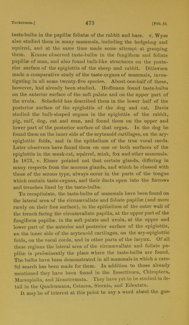 taste-bulbs in tbe papillae foliatae of the rabbit and hare. v. Wyss also studied them in many mammals, including the hedgehog and squirrel, and at the same time made some attempt at grouping them. Krause observed taste-bulbs in the fungiform and foliate papillae of man, and also found bulb-like structures on the poste- rior surface of the epiglottis of the sheep and rabbit. Ditlevsen made a comparative study of the taste-organs of mammals, inves- tigating in all some twenty-five species. About one-half of these, however, had already been studied. Hoffmann found taste-bulbs on the anterior surface of the soft palate and on the upper part of the uvula. Schofield has described them in the lower half of the posterior surface of the epiglottis of the dog and cat. Davis studied the bulb-shaped organs in the epiglottis of the rabbit, pig, calf, dog, cat and man, and found them on the upper and lower part of the posterior surface of that organ. In the dog he found them on the inner side of the arytenoid cartilages, on the ary- epiglottic folds, and in the epithelium of the true vocal cords. Later observers have found them on one or both surfaces of the epiglottis in the musk-rat, squirrel, mink, fox and other mammals. In 1873, v. Ebner pointed out that certain glands, differing in many respects from the mucous glands, and which he classed with those of the serous type, always occur in the parts of the tongue which contain taste-organs, and their ducts open into the furrows and trenches lined by the taste-bulbs. To recapitulate, the taste-bulbs of mammals have been found on the lateral area of the circumvallate and foliate papillae (and more rarely on their free surface), in the epithelium of the outer wall of the trench facing the circumvallate papilla, at the upper part of the fungiform papillae, in the soft palate and uvula, at the upper and lower part of the anterior and posterior surface of the epiglottis, on the inner side of the arytenoid cartilages, on the ary-epiglottic folds, on the vocal cords, and in other parts of the larynx. Of all these regions the lateral area of the circumvallate and foliate pa- pillae is preeminently the place where the taste-bulbs are found. The bulbs have been demonstrated in all mammals in which a care- ful search has been made for them. In addition to those already mentioned they have been found in the Insectivora, Chiroptera, Marsupialia, and Monotremata. They have yet to be studied in de- tail in the Quadrumana, Cetacea, Sirenia, and Edentata. It may be of interest at this point to say a word about the gus-