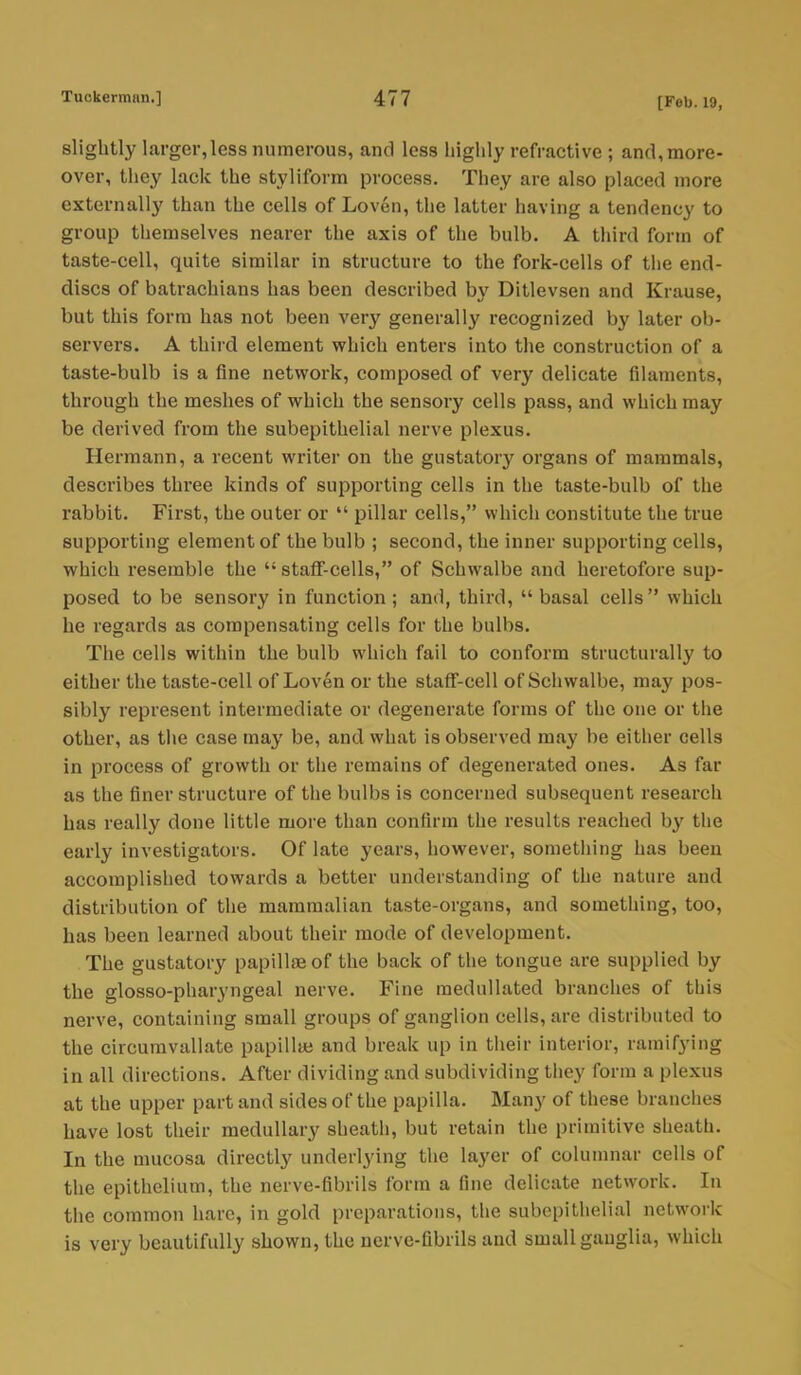 slightly larger,less numerous, and less highly refractive ; and, more- over, they lack the styliform process. They are also placed more externally than the cells of Loven, the latter having a tendency to group themselves nearer the axis of the bulb. A third form of taste-cell, quite similar in structure to the fork-cells of the end- discs of batrachians has been described by Ditlevsen and Krause, but this form has not been very generally recognized by later ob- servers. A third element which enters into the construction of a taste-bulb is a fine network, composed of very delicate filaments, through the meshes of which the sensory cells pass, and which may be derived from the subepithelial nerve plexus. Hermann, a recent writer on the gustatory organs of mammals, describes three kinds of supporting cells in the taste-bulb of the rabbit. First, the outer or  pillar cells, which constitute the true supporting element of the bulb ; second, the inner supporting cells, which resemble the staff-cells, of Schwalbe and heretofore sup- posed to be sensory in function; and, third, basal cells which he regards as compensating cells for the bulbs. The cells within the bulb which fail to conform structurally to either the taste-cell of Loven or the staff-cell of Schwalbe, may pos- sibly represent intermediate or degenerate forms of the one or the other, as the case may be, and what is observed may be either cells in process of growth or the remains of degenerated ones. As far as the finer structure of the bulbs is concerned subsequent research has really done little more than confirm the results reached by the early investigators. Of late years, however, something has been accomplished towards a better understanding of the nature and distribution of the mammalian taste-organs, and something, too, has been learned about their mode of development. The gustatory papillae of the back of the tongue are supplied by the glosso-pharyngeal nerve. Fine raedullated branches of this nerve, containing small groups of ganglion cells, are distributed to the circumvallate papillae and break up in their interior, ramifying in all directions. After dividing and subdividing they form a plexus at the upper part and sides of the papilla. Many of these branches have lost their medullary sheath, but retain the primitive sheath. In the mucosa directly underlying the layer of columnar cells of the epithelium, the nerve-fibrils form a fine delicate network. In the common hare, in gold preparations, the subepithelial network is very beautifully shown, the nerve-fibrils and small ganglia, which