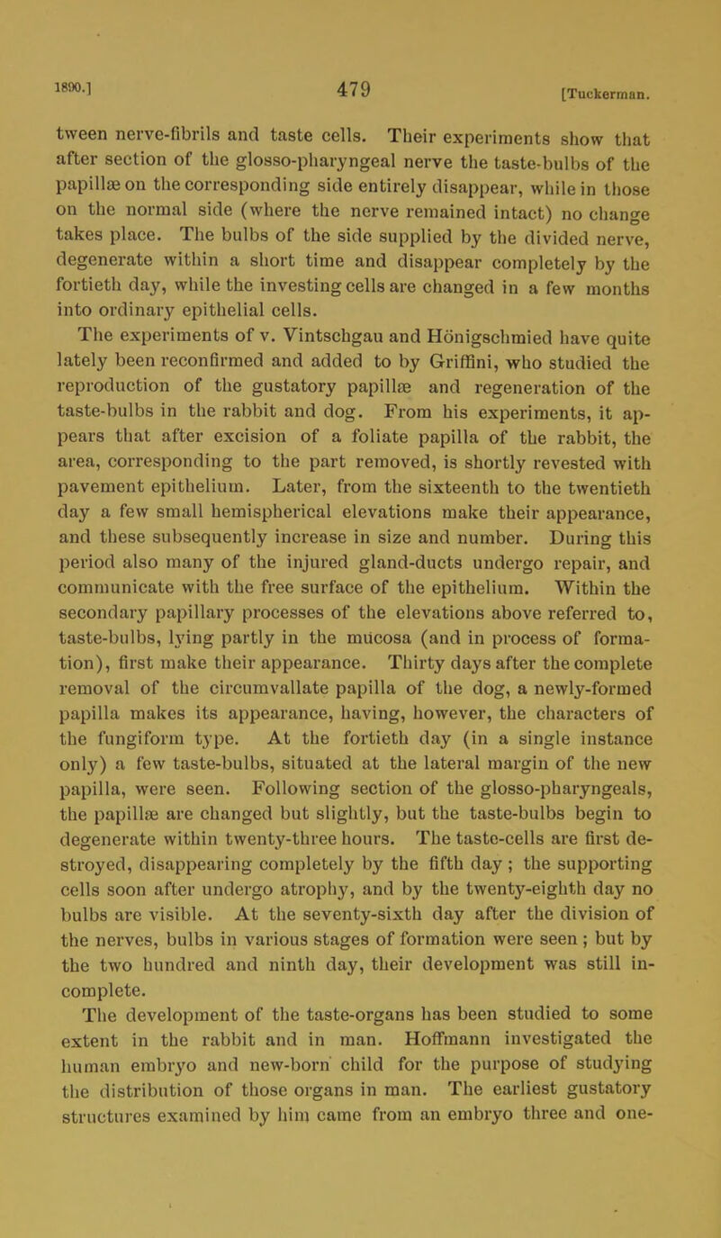 tween nerve-fibrils and taste cells. Their experiments show that after section of the glossopharyngeal nerve the taste-bulbs of the papillae on the corresponding side entirely disappear, while in those on the normal side (where the nerve remained intact) no change takes place. The bulbs of the side supplied by the divided nerve, degenerate within a short time and disappear completely by the fortieth day, while the investing cells are changed in a few months into ordinary epithelial cells. The experiments of v. Vintschgau and Honigschmied have quite lately been reconfirmed and added to by GrifHni, who studied the reproduction of the gustatory papillae and regeneration of the taste-bulbs in the rabbit and dog. From his experiments, it ap- pears that after excision of a foliate papilla of the rabbit, the area, corresponding to the part removed, is shortly revested with pavement epithelium. Later, from the sixteenth to the twentieth day a few small hemispherical elevations make their appearance, and these subsequently increase in size and number. During this period also many of the injured gland-ducts undergo repair, and communicate with the free surface of the epithelium. Within the secondary papillary processes of the elevations above referred to, taste-bulbs, h'ing partly in the mucosa (and in process of forma- tion), first make their appearance. Thirty days after the complete removal of the circumvallate papilla of the dog, a newly-formed papilla makes its appearance, having, however, the characters of the fungiform type. At the fortieth day (in a single instance only) a few taste-bulbs, situated at the lateral margin of the new papilla, were seen. Following section of the glosso-pharyngeals, the papillae are changed but slightly, but the taste-bulbs begin to degenerate within twenty-three hours. The taste-cells are first de- stroyed, disappearing completely by the fifth day ; the supporting cells soon after undergo atrophy, and by the twenty-eighth day no bulbs are visible. At the seventy-sixth day after the division of the nerves, bulbs in various stages of formation were seen ; but by the two hundred and ninth day, their development was still in- complete. The development of the taste-organs has been studied to some extent in the rabbit and in man. Hoffmann investigated the human embryo and new-born child for the purpose of studying the distribution of those organs in man. The earliest gustatory structures examined by him came from an embryo three and one-