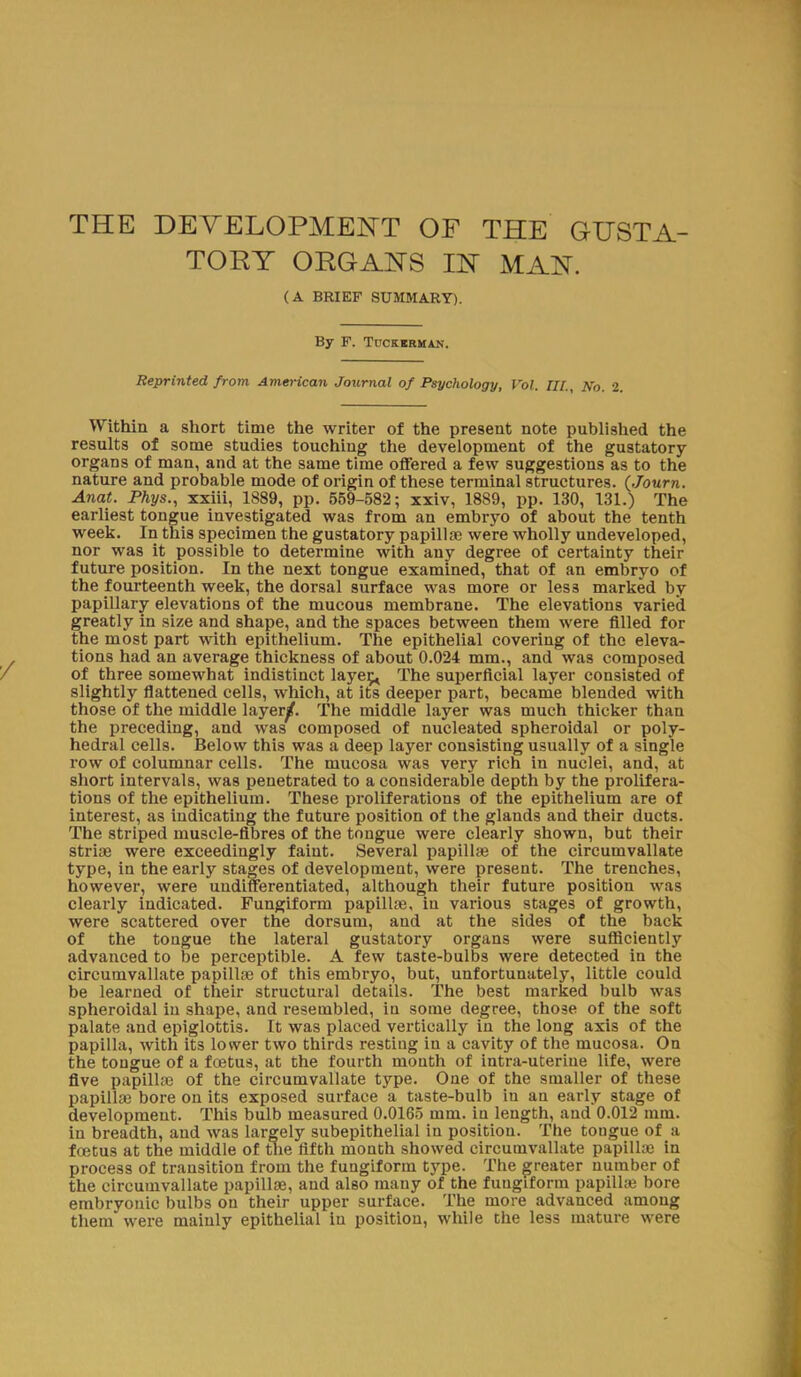 THE DEVELOPMENT OF THE GUSTA- TORY ORGANS IN MAN. (A BRIEF SUMMARY). By F. TncKiRMAN. Reprinted from American Journal of Psychology, Vol. Til, No. 2. Within a short time the writer of the present note published the results of some studies touching the development of the gustatory organs of man, and at the same time offered a few suggestions as to the nature and probable mode of origin of these terminal structures. (Journ. Anat. Phys., xxiii, 1889, pp. 559-582; xxiv, 1889, pp. 130, 131.) The earliest tongue investigated was from an embryo of about the tenth week. In this specimen the gustatory papillae were wholly undeveloped, nor was it possible to determine with any degree of certainty their future position. In the next tongue examined, that of an embryo of the fourteenth week, the dorsal surface was more or les3 marked by papillary elevations of the mucous membrane. The elevations varied greatly in size and shape, and the spaces between them were filled for the most part with epithelium. The epithelial covering of the eleva- tions had an average thickness of about 0.024 mm., and was composed of three somewhat indistinct layer^ The superficial layer consisted of slightly flattened cells, which, at its deeper part, became blended with those of the middle layer^f. The middle layer was much thicker than the preceding, and was composed of nucleated spheroidal or poly- hedral cells. Below this was a deep layer consisting usually of a single row of columnar cells. The mucosa was very rich in nuclei, and, at short intervals, was penetrated to a considerable depth by the prolifera- tions of the epithelium. These proliferations of the epithelium are of interest, as indicating the future position of the glands and their ducts. The striped muscle-fibres of the tongue were clearly shown, but their striae were exceedingly faint. Several papillae of the circumvallate type, in the early stages of development, were present. The trenches, however, were undifferentiated, although their future position was clearly indicated. Fungiform papillae, in various stages of growth, were scattered over the dorsum, and at the sides of the back of the tongue the lateral gustatory organs were sufficiently advanced to be perceptible. A few taste-bulbs were detected in the circumvallate papillae of this embryo, but, unfortunately, little could be learned of their structural details. The best marked bulb was spheroidal in shape, and resembled, iu some degree, those of the soft palate and epiglottis. It was placed vertically in the long axis of the papilla, with its lower two thirds resting in a cavity of the mucosa. On the tongue of a foetus, at the fourth month of intra-uterine life, were five papillae of the circumvallate type. One of the smaller of these papillae bore on its exposed surface a taste-bulb iu an early stage of development. This bulb measured 0.0165 mm. in length, and 0.012 mm. in breadth, and was largely subepithelial in position. The tongue of a foetus at the middle of the fifth month showed circumvallate papillae in process of transition from the fungiform type. The greater number of the circumvallate papillae, and also many of the fungiform papillae bore embryonic bulbs on their upper surface. The more advanced among them were mainly epithelial in position, while the less mature were