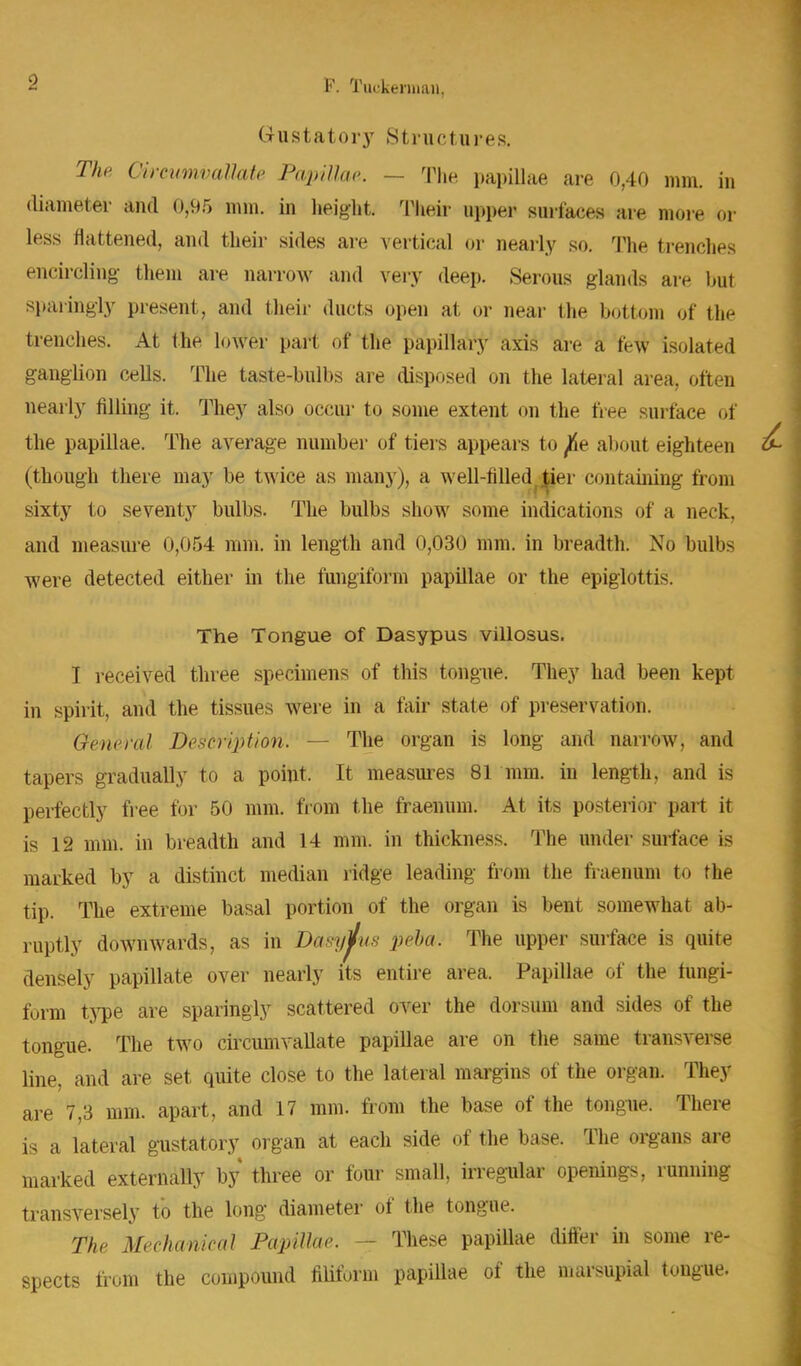 F. Tuckennan, Gustatory Structures. The Oircumvallate Papillae. — The papillae are 0,40 mm. in diameter and 0,95 mm. in height. Their upper surfaces are more or less flattened, and their sides are vertical or nearly so. The trenches encircling them are narrow and very deep. Serous glands are bul sparingly present, and their duets oj.cn at or near the bottom of the trenches. At the lower part of the papillary axis are a few isolated ganglion cells. The taste-bulbs are disposed on the lateral area, often nearly filling it. They also occur to some extent on the free surface of the papillae. The average number of tiers appears to ^e about eighteen (though there may be twice as many), a well-filled^er containing from sixty to seventy bulbs. The bulbs show some indications of a neck, and measure 0,054 mm. in length and 0,030 mm. in breadth. No bulbs were detected either in the fungiform papillae or the epiglottis. The Tongue of Dasypus villosus. I received three specimens of this tongue. They had been kept in spirit, and the tissues were in a fair state of preservation. General Description. — The organ is long and narrow, and tapers gradually to a point. It measures 81 mm. in length, and is perfectly free for 50 mm. from the fraenum. At its posterior part it is 12 mm. in breadth and 14 mm. in thickness. The under surface is marked by a distinct median ridge leading from the fraenum to the tip. The extreme basal portion of the organ is bent somewhat ab- ruptly downwards, as in Dasyj/vs pelta. The upper surface is quite densely papillate over nearly its entire area. Papillae of the fungi- form type are sparingly scattered over the dorsum and sides of the tongue. The two circumvallate papillae are on the same transverse line, and are set quite close to the lateral margins of the organ. They are 7,3 mm. apart, and 17 mm. from the base of the tongue. There is a lateral gustatory organ at each side of the base. The organs are marked externally by three or four small, irregular openings, running transversely to the long diameter of the tongue. The Mechanical Papillae. These papillae differ in some re- spects from the compound filiform papillae of the marsupial tongue.