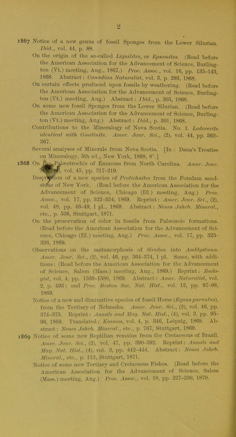 1867 Notice of a new genua of fossil Sponges from the Lower Silurian. Ibid., vol. 44, p. 88. On the origin of the so-called LigniUtea, or Epsomites. (Read before the American Association for the Advancement of Science, Burling- ton (Vt.) meeting, Aug., 18G7.) Proo. Assoc., vol. 16, pp. 135-143, 1868. Abstract: Canadian Naturalist,, vol. 8, p. 293, 1868. On certain effects produced upon fossils by weathering. (Read before the American Association for the Advancement of Science, Burling- ton (Vt.) meeting, Aug.) Abstract: Ibid.,-p. 305, 1868. On some new fossil Sponges from the Lower Silurian. (Read before the American Association for the Advancement of Science, Burling- ton (Vt.) meeting, Aug.) Abstract: Ibid., p. 301, 1868. Contributions to the Mineralogy of Nova Scotia. No. 1. Ledererite identical with Gmelinite. Amer. Jour. Sci., (2), vol. 44, pp. 362- 367. Several analyses of Minerals from Nova Scotia. [In : Dana's Treatise on Mineralogy, 5th ed., New York, 1868, 8°.] 1868 On |^Pala?otrochis of Emmons from North Carolina. Amer. Jour. <Wi <4\ vol. 4.-.. pp. 217-219. Descrwfion of a new species of Protichnites from the Potsdam sand- stone of New York. (Read before the American Association for the Advancement of Science, Chicago (111.) meeting, Aug.) Proc. Assoc., vol. 17, pp. 322-324, 1869. Reprint: Amer. Jour. Sci., (2), vol. 48, pp. 46-49, 1 pi., 1869. Abstract: Neues Jahrb. Mineral., etc., p. 536, Stuttgart, 1871. On the preservation of color in fossils from Palaeozoic formations. (Read before the American Association for the Advancement of Sci- ence, Chicago (111.) meeting, Aug.) Proc. Assoc., vol. 17, pp. 325- 326, 1869. Observations on the metamorphosis of Siredon into Amblystoma. Amer. Jour. Sci., (2), vol. 46. pp. 364-374, 1 pi. Same, with addi- tions : (Read before the American Association for the Advancement of Science, Salem (Mass.) meeting, Aug., 1869.) Reprint: Zoolo- gist, vol. 4, pp. 1569-1580, 1869. Abstract: Amer. Naturalist, vol. 2. p. 493; and Proc. Boston Soc. Nat. Hist., vol. 12, pp. 97-98. 1869. Notice of a new and diminutive species of fossil Horse (Equusparvulus), from the Tertiary of Nebraska. Amer, Jour. Sci., (2), vol. 46, pp. 374-370. Reprint: Annals and May. Nat. Hist., (4), vol. 3, pp. 95- 96, 1869. Translated : Kosmos, vol. 4, p. 346, Leipzig, 1869. Ab- stract: Neues Jahrb. Mineral., etc., p. 767, Stuttgart, 1869. 1869 Notice of some new Reptilian remains from the Cretaceous of Brazil. Amer. Jour. Sci., (2), vol. 47, pp. 390-392. Reprint : Annals and Mag. Nat. Hist., (4), vol. 3, pp. 442-444. Abstract: Neues Jahrb. Mineral., etc., p. 112, Stuttgart, 1871. Notice of some new Tertiary and Cretaceous Fishes. (Read before the American Association for the Advancement of Science, Salem (Mass.) meeting, Aug.) Proc. Assoc.. vol. 18, pp. 227-230, 1870.