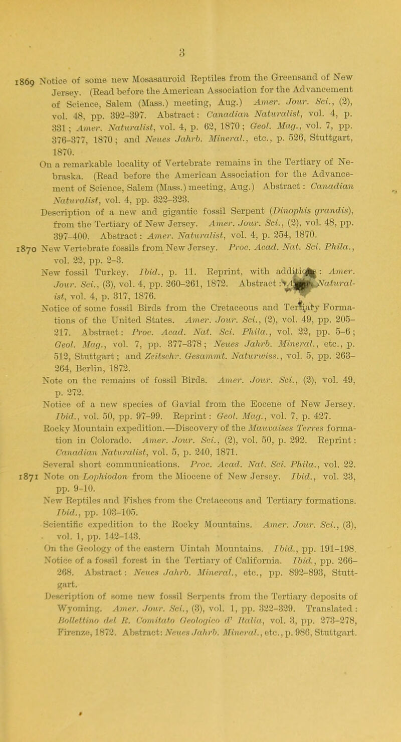 1869 Notice of some new Mosasauroid Reptiles from the Greensand of New Jersey. (Read before the American Association for the Advancement of Science, Salem (Mass.) meeting, Aug.) Amer. Jour. Sci., (2), vol. 48, pp. 392-397. Abstract: Canadian Naturalist, vol. 4, p. 331; Amer. Naturalist, vol. 4, p. 62, 1870; Geol. Mag., vol. 7, pp. 376-377, 1870; and Neues Jahrb. Mineral., etc., p. 526, Stuttgart, 1870. On a remarkable locality of Vertebrate remains in the Tertiary of Ne- braska. (Read before the American Association for the Advance- ment of Science, Salem (Mass.) meeting, Aug.) Abstract: Canadian Naturalist, vol. 4, pp. 322-323. Description of a new and gigantic fossil Serpent (Dinophis grandis), from the Tertiary of New Jersey. Amer. Jour. Sci., (2), vol. 48, pp. 397-400. Abstract: Amer. Naturalist, vol. 4, p. 254, 1870. 1870 New Vertebrate fossils from New Jersey. Proc. Acad. Nat. Sci. Phila., vol. 22, pp. 2-3. New fossil Turkey. Ibid., p. 11. Reprint, with additi(^j: Amer. Jour. Sci.. (3), vol. 4, pp. 260-261, 1872. Abstract :tAVM^ Natural- ist, vol. 4, p. 317, 1S76. Notice of some fossil Birds froin the Cretaceous and Ternary Forma- tions of the United States. Amer. Jour. Sci., (2), vol. 49, pp. 205- 217. Abstract: Proc. Acad. Nat. Sci. Phila., vol. 22, pp. 5-6; Geol. Mag., vol. 7, pp. 377-378; Neues Jahrb. Mineral., etc., p. 512, Stuttgart; and Zeitschr. Gesammt. Naturwiss., vol. 5, pp. 263- 264. Berlin, 1872. Note on the remains of fossil Birds. Amer. Jour. Sci., (2), vol. 49, p. 272. Notice of a new species of Gavial from the Eocene of New Jersey. Ibid., vol. 50, pp. 97-99. Reprint: Geol. Mag., vol. 7, p. 427. Rocky Mountain expedition.—Discovery of the Mauvaises Terres forma- tion in Colorado. Amer. Jour. Sci., (2), vol. 50, p. 292. Reprint: Canadian Naturalist, vol. 5, p. 240, 1871. Several short communications. Proc. Acad. Nat. Sci. Phila., vol. 22. 1871 Note on Lophiodon from the Miocene of New Jersey. Ibid., vol. 23, pp. 9-10. New Reptiles and Fishes from the Cretaceous and Tertiary formations. Ibid., pp. 103-105. Scientific expedition to the Rocky Mountains. Amer. Jour. Sci., (3), vol. 1, pp. 142-143. On the Geology of the eastern Uintah Mountains. Ibid., pp. 191-198. Notice of a fossil forest in the Tertiary of California. Ibid., pp. 266- 268. Abstract: Neues Jahrb. Mineral., etc., pp. 892-893, Stutt- gart. Description of some new fossil Serpents from the Tertiary deposits of Wyoming. Amer. Jour. Sci., (3), vol. 1, pp. 322-329. Translated: Bollettino del. It. Comitate Qeologico d' Italia, vol. 3, pp. 278-278, Firenzc, 1872. Abstract: Neues Jahrb. Mineral., etc.,p. 986, Stuttgart.