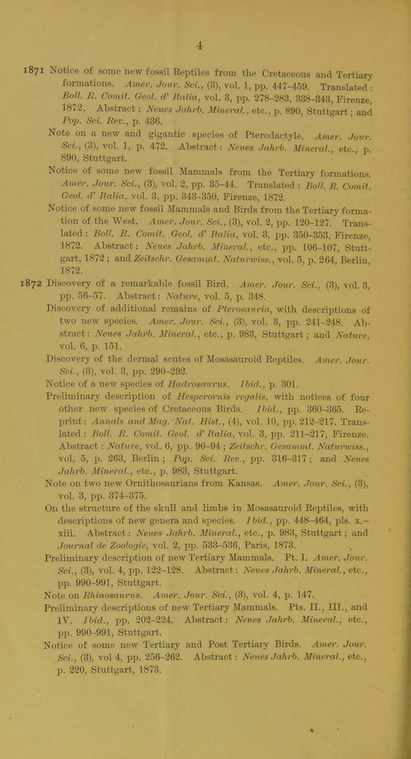I 1871 Notice of some new fossil Reptiles from the Cretaceous and Tertiary formations. Amer. Jour. Sri., (3), vol. 1, pp. 447-459. Translated ; Boll. B. Comit. Qeol. cV Italia, vol. 3, pp. 278-283, 338-343, Firenze, 1872. Abstract: Neues Jahrb. Mineral., etc., p. 890, Stuttgart; and Pop. Sci. Rev., p. 436. Note on a new and gigantic species of Pterodactyle. Amer. Jour. Sci., (3), vol. 1, p. 472. Abstract: Neues Jahrb. Mineral., etc., p 890, Stuttgart. Notice of some new fossil Mammals from the Tertiary formations. Amer. Jour. Sci., (3), vol. 2, pp. 35-44. Translated : Boll. B. Comit. Geol. d' Italia, vol. 3, pp. 343-350, Firenze, 1872. Notice of some new fossil Mammals and Birds from the Tertiary forma- tion of the West. Artier. Jour. Sci., (3), vol. 2, pp. 120-127. Trans- lated: Boll. B. Comit. Geol. cV Italia, vol. 3, pp. 350-353, Firenze, 1872. Abstract: Neues Jahrb. Mineral., etc., pp. 106-107, Stutt- gart, 1872 ; and Zeitschr. Gesammt. Naturwiss., vol. 5, p. 264, Berlin, 1872. 1872 Discovery of a remarkable fossil Bird. Amer. Jour. Sci., (3), vol. 3. pp. 56-57. Abstract: Nature, vol. 5, p. 348. Discovery of additional remains of Bterosauria, with descriptions of two new species. Amer. Jour. Sci., (3), vol. 3, pp. 241-248. Ab- stract: Neues Jahrb. Mineral., etc., p. 983, Stuttgart; and Nature, vol. 6, p. 151. Discovery of the dermal scutes of Mosasauroid Reptiles. Amer. Jour. Set., (3), vol. 3, pp. 290-292. Notice of a new species of Haclrosaurus. Ibid., p. 301. Preliminary description of Hespcrornis rcgalis, with notices of four other new species of Cretaceous Birds. Ibid., pp. 360-365. Re- print: Annals and Man. Nat. Hist., (4), vol. 10, pp. 212-217. Trans- lated: Boll. R. Comit. Geol. d' Italia, vol. 3, pp. 211-217, Firenze. Abstract: Nature, vol. 6, pp. 90-94 ; Zeitschr. Gesammt. Natuiiviss., vol. 5, p. 263, Berlin; Fop. Sci. Bev., pp. 316-317; and Neues Jahrb. Mineral., etc., p. 983, Stuttgart. Note on two new Ornithosaurians from Kansas. Amer. Jour. Sci., (3), vol. 3, pp. 374-375. On the structure of the skull and limbs in Mosasauroid Reptiles, with descriptions of new genera and species. Ibid., pp. 448-464, pis. x.- xiii. Abstract: Neues Jahrb. Mineral., etc., p. 983, Stuttgart; and Journal de Zoologie, vol. 2, pp. 533-536, Paris, 1873. Preliminary description of new Tertiary Mammals. Pt. I. Amer. Jour. Sci., (3), vol. 4, pp. 122-128. Abstract: Neues Jahrb. Mineral., etc., pp. 990-991, Stuttgart. Note on Bhinosaurus. Amer. Jour. Sci., (3), vol. 4, p. 147. Preliminary descriptions of new Tertiary Mammals. Pts. II., III., and IV. Ibid., pp. 202-224. Abstract: Neues Jahrb. Mineral., etc., pp. 990-991, Stuttgart. Notice of some new Tertiary and Post Tertiary Birds. Amer. Jour. Sci., (3), vol 4, pp. 256-262. Abstract: Neues Jahrb. Mineral., etc.,