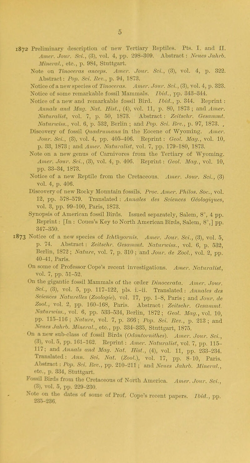 1872 Preliminary description of new Tertiary Eeptiles. Pts. I. and II. Amer. Jour. Sci., (3), vol. 4, pp. 298-309. Abstract: Neues Jahrb. Mineral., etc., p. 984, Stuttgart. Note on Tinocevas anceps. Amer. Jour. Sci., (3), vol. 4, p. 322. Abstract: Pop. Sci. Rev., p. 94, 1873. Notice of a new species of Tinoceras. A hut. Join-. Sri.. (:>), vol. -1, p. '423. Notice of some remarkable fossil Mammals. Ibid., pp. 343-344. Notice of a new and remarkable fossil Bird. Ibid., p. 344. Kepriut : Annals and May. Nat. Hist., (4), vol. 11, p. 80, 1873 ; and Amer. Naturalist, vol. 7, p. 50, 1873. Abstract : Zeitschr. Gesammt. Xuturu-iss., vol. 6, p. 532, Berlin ; and Pop. Sci. Rev., p. 97, 1873. , Discovery of fossil Quadrumana in the Eocene of Wyoming. Amer. Jour. Sci., (3), vol. 4, pp. 405-406. Reprint : Geol. May., vol. 10, p. 33, 1873; and Amer. Naturalist, vol. 7, pp. 179-180, 1873. Xote on a new genus of Carnivores from the Tertiary of Wyoming. Amer. Jour. Sci., (3), vol. 4, p. 406. Reprint: Geol. May., vol. 10, pp. 33-34, 1873. Notice of a new Reptile from the Cretaceous. Amer. Jour. Sci., (3) vol. 4, p. 406. Discovery of new Rocky Mountain fossils. Proc. Amer. Philos. Soc., vol. 12, pp. 578-579. Translated : Annates des Sciences Gdoloyiques, vol. 3, pp. 99-100, Paris, 1873. Synopsis of American fossil Birds. Issued separately, Salem, 8°, 4 pp. Reprint: [In : Coues's Key to North American Birds, Salem, 8°,] pp. 347-350. 1873 Notice of a new species of Ichthyornis. Amer. Jour. Sci., (3), vol. 5, p. 74. Abstract: Zeitschr. Gesammt. Naturwiss., vol. 6, p. 532, Berlin, 1872; Nature, vol. 7, p. 310; and Jour, de Zool., vol. 2, pp. 40^1, Paris. On some of Professor Cope's recent investigations. Amer. Naturalist, vol. 7, pp. 51-52. On the gigantic fossil Mammals of the order Dinocerata. Amer. Jour. (3), vol. 5, pp. 117-122, pis. i.-ii. Translated: Annates des Sciences Naturelles (Zooloyie), vol. 17, pp. 1-8, Paris; and Jour, de Zool., vol. 2, pp. 160-168, Paris. Abstract: Zeitschr. Gesammt. Naturwiss., vol. 6, pp. 533-534, Berlin, 1872; Geol. May., vol. 10, pp. 115-116 ; Nature, vol. 7, p. 366 ; Pop. Sci. Rev., p. 213 ; and Neues Jahrb. Mineral., etc., pp. 334-335, Stuttgart, 1875. On a new sub-class of fossil Birds (Odontornithes). Amer. Jour. Sci., (3), vol. 5, pp. 161-162. Reprint: Amer. Naturalist, vol. 7, pp. 115- 117; and Annals and May. Nat. Hist., (4), vol. 11, pp. 233-234. Translated: Ann. Sci. Nat. (Zool.), vol. 17, pp. 8-10, Paris. Abstract: Pop. Sci. Rev., pp. 210-211; and Neues Jahrb. Mineral., etc., p. 334, Stuttgart. Fossil Birds from the Cretaceous of North America. Amer. Jour. Sci., (3), vol. 0, pp. 229-230. Note on the dates of some of Prof. Cope's recent papers. Ibid., pp.