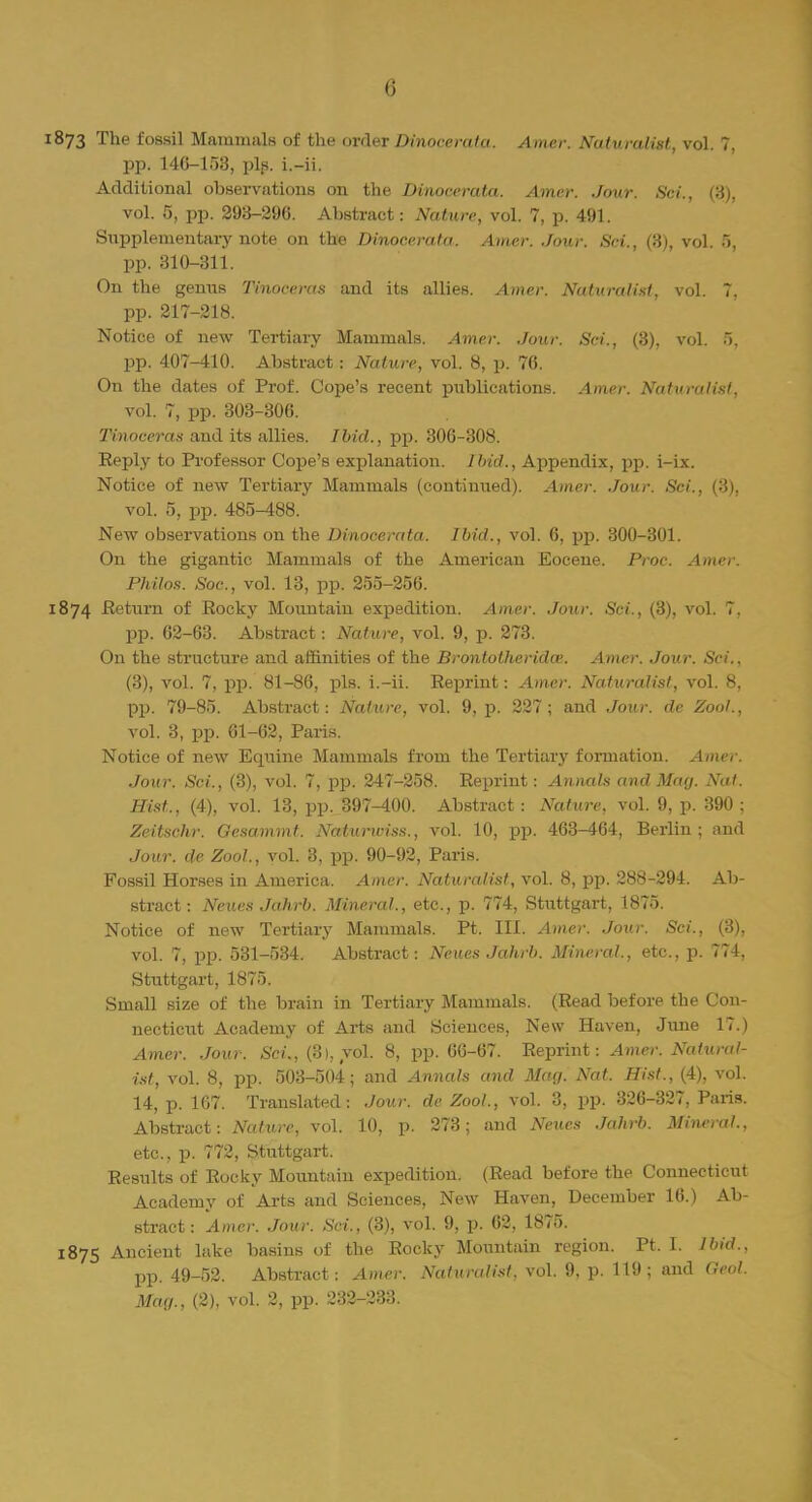1873 The fossil Mammals of the order Dinocerata. Aimer. Naturalist, vol. 7, pp. 146-153, pip. i.-ii. Additional observations on the Dinocerata. Amer. Jour. Sci., (3), vol. 5, pp. 293-296. Abstract: Nature, vol. 7, p. 491. Supplementary note on the Dinocerata. Amer. Jour. Sci., (3), vol. 5, pp. 310-311. On the genus Tinoceras and its allies. Amer. Naturalist, vol. 7. pp. 217-218. Notice of new Tertiary Mammals. Amer. Jour. Sci., (3), vol. 5, pp. 407-410. Abstract: Nature, vol. 8, p. 76. On the dates of Prof. Cope's recent publications. Amer. Naturalist, vol. 7, pp. 303-306. Tinoceras and its allies. Ibid., pp. 306-308. Reply to Professor Cope's explanation. Ibid., Appendix, pp. i-ix. Notice of new Tertiary Mammals (continued). Amer. Jour. Sci., (3), vol. 5, pp. 485-188. New observations on the Dinocerata. Ibid., vol. 6, pp. 300-301. On the gigantic Mammals of the American Eocene. Proc. Amer. Philos. Soc, vol. 13, pp. 255-256. 1874 -Return of Rocky Mountain expedition. Amer. Jour. Sci., (3), vol. 7, pp. 62-63. Abstract: Nature, vol. 9, p. 273. On the structure and affinities of the Brontotherida. Amer. Jour. Sci., (3), vol. 7, pp. 81-86, pis. i.-ii. Reprint: Amer. Naturalist, vol. 8, pp. 79-85. Abstract: Nature, vol. 9, p. 227; and Jour, de Zool., vol. 3, pp. 61-62, Paris. Notice of new Equine Mammals from the Tertiary formation. Amer. Jour. Sci., (3), vol. 7, pp. 247-258. Reprint: Annals and May. Nat. Hist., (4), vol. 13, pp. 397-400. Abstract: Nature, vol. 9, p. 390 ; Zeitschr. Gesammt. Natunviss., vol. 10, pp. 463-464, Berlin; and Jour, de Zool., vol. 3, pp. 90-92, Paris. Fossil Horses in America. Amer. Naturalist, vol. 8, pp. 288-294. Ab- stract: Neues Jahrb. Mineral., etc., p. 774, Stuttgart, 1875. Notice of new Tertiary Mammals. Pt. III. Amer. Jour. Sci., (3), vol. 7, pp. 531-534. Abstract: Neues Jahrb. Mineral, etc., p. 774, Stuttgart, 1875. Small size of the brain in Tertiary Mammals. (Read before the Con- necticut Academy of Arts and Sciences, New Haven, June 17.) Amer. Jour. Sci., (3), vol. 8, pp. 66-67. Reprint: Amer. Natural- ist, vol. 8, pp. 503-504; and Annals and Mag. Nat. Hist., (4), vol. 14, p. 167. Translated: Jour, de Zool., vol. 3, pp. 326-327, Paris. Abstract: Nature, vol. 10, p. 273; and Neues Jahrb. Mineral., etc., p. 772, Stuttgart. Results of Rocky Mountain expedition. (Read before the Connecticut Academy of Arts and Sciences, New Haven, December 16.) Ab- stract: Amer. Jour. Sci., (3), vol. 9, p. 62, 1875. 1875 Ancient lake basins of the Rocky Mountain region. Pt. I. Ibid., pp. 49-52. Abstract: Amer. Naturalist, vol. 9, p. 119 ; and Geol. Mar/., (2), vol. 2, pp. 232-233.