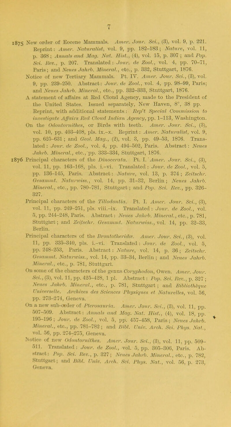 1875 ^ew or^er °* Eocene Mammals. Amen .lour. Sci., (3), vol. 9, p. 221. Reprint: Amer. Naturalist, vol. 9, pp. 182-183; Nature, vol. 11, p. 308; Annals mid Mag. Nat. Hist., (4), vol. 15, p. 307; and Pop. Sci. Rev., p. 207. Translated: Jour, de Zool., vol. 4, pp. 70-71, Paris; and Neves Jahrb. Mineral., etc., p. 332, Stuttgart, 1876. Notice of new Tertiary Mammals. Pt. IV. Amer. Jour. Sci., (3), vol. 9, pp. 239-250. Abstract: Jour, de Zool., vol. 4, pp. 98-99, Paris; and Neues Jahrb, Mineral., etc., pp. 332-333, Stuttgart, 1876. A statement of affairs at Red Cloud Agency, made to the President of the United States. Issued separately, New Haven, 8°, 38 pp. Reprint, with additional statements : Rep't Special Commission to investigate Affairs lied Cloud Indian Agency, pp. 1-113, Washington. On the Odontornithes, or Birds with teeth. Amer. Jour. Set., (3), vol. 10, pp. 403^108, pis. ix.-x. Reprint: Amer. Naturalist, vol. 9, pp. 625-631 ; and Geol. Mag., (2), vol. 3, pp. 49-53, 1876. Trans- lated : Jour, de Zool., vol. 4, pp. 494-502, Paris. Abstract: Neues Jahrb. Mineral., etc.,'pp. 333-334, Stuttgart, 1876. 1876 Principal characters of the Dinocerata. Pt. I. 'Amer. Jour. Sci., (3), vol. 11, pp. 163-168, pis. i.-vi. Translated: Jour, de Zool., vol. 5, pp. 136-145, Paris. Abstract: Nature, vol. 13, p. 374; Zeitschr. Gesammt. Naturwiss., vol. 14, pp. 31-32, Berlin; Neues Jahrb. Mineral., etc., pp. 780-781, Stuttgart; and Pop. Sci. Rev., pp. 326- 327. Principal characters of the Tillodontia. Pt. I. Amer. Jour. Sci., (3), vol. 11, pp. 249-251, pis. viii.-ix. Translated : Jour, de Zool., vol. 5, pp. 244-248, Paris. Abstract: Neues Jahrb. Mineral., etc., p. 781, Stuttgart; and Zeitschr. Gesammt. Natumviss., vol. 14, pp. 32-33, Berlin. Principal characters of the Bront other idee. Amer. Jour. Sci., (3), vol. 11, pp. 335-340, pis. i.-vi. Translated: Jour, de Zool., vol. 5, pp. 248-253, Paris. Abstract: Nature, vol. 14, p. 36; Zeitschr. Gesammt. Natumviss., vol. 14, pp. 33-34, Berlin; and ^Veues Jahrb. Mineral., etc., p. 781, Stuttgart. On some of the characters of the genus Coryphodon, Owen. Amer. Jour. Sci., (3), vol. 11, pp. 425-428, 1 pi. Abstract: Pop. Sci. Rev., p. 327 ; Neues Jahrb. Mineral., etc., p. 781, Stuttgart; and Bibliothequc Universale. Archives des Sciences Physiques et Naturelles, vol. 56, pp. 273-274, Geneva. On a new sub-order of Pterosauria. Amer. Jour. Sci., (3), vol. 11, pp. 507-509. Abstract: Annals and Mag. Nat. Hist., (4), vol. 18. pp. 195-196; Jour, de Zool., vol. 5, pp. 457-458, Paris; Neues Jahrb. Mineral., etc., pp. 781-782; and Bibl. Univ. Arch. Sci. Phys. Nat., vol. 56, pp. 274-275, Geneva, Notice of new Odontornithes. Amer. Jour. Sci., (3), vol. 11, pp. 509- 511. Translated: Jour, de Zool., vol. 5, pp. 305-306, Paris. Ab- stract: Pop. Sci. Rev., p. 327; Neues Jahrb. Mineral., etc., p. 782, Stuttgart; and Bibl. Univ. Arch. Sci. Phys. Nat., vol. 56, p. 273, Geneva.
