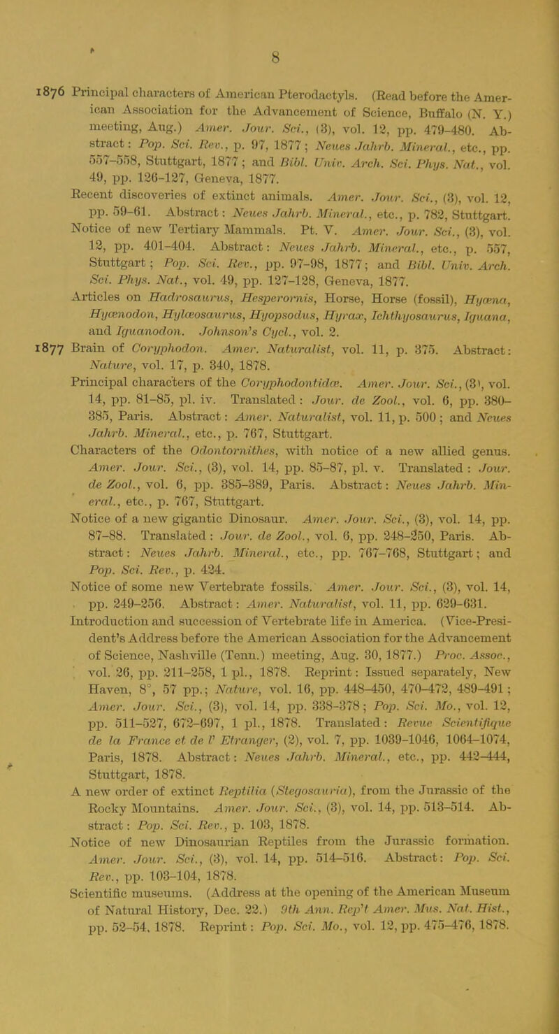1876 Principal characters of American Pterodactyl*. (Head before the Amer- ican Association for the Advancement of Science, Buffalo (N. Y.) meeting, Aug.) Amer. Jour. Sci., (3), vol. 12, pp. 479-480. Ab- stract: Pop. Sci. Rev., p. 97, 1877; Neues Jahrb. Mineral., etc., pp. 557-558, Stuttgart, 1877; and liibl. Unit: Arch. Sci. Phys. Nat., vol. 49, pp. 120-127, Geneva, 1877. Eecent discoveries of extinct animals. Amer. Jour. Sci., (3), vol. 12, pp. 59-61. Abstract: Neues Jahrb. Mineral, etc., p. 782, Stuttgart. Notice of new Tertiary Mammals. Pt. V. Amer. Jour. Sci., (3), vol. 12, pp. 401-404. Abstract: Neues Jahrb. Mineral., etc., p. 557, Stuttgart; Pop. Sci. Rev., pp. 97-98, 1877; and Bibl. Univ. Arch. Sci. Phys. Nat., vol. 49, pp. 127-128, Geneva, 1877. Articles on Hadrosaurus, Hespcrornis, Horse, Horse (fossil), Hyeena, Hyamodon, Hylaiosaurus, Hyopsodus, Hyrax, Ichthyosaurus, Irjuana, and Rjuanodon. Johnson's Cycl., vol. 2. 1877 Brain of Coryphodon. Amer. Naturalist, vol. 11, p. 375. Abstract: Nature, vol. 17, p. 340, 1878. Principal characters of the Coryphodontidai. Amer. Jour. Sci.,(B\ vol. 14, pp. 81-85, pi. iv. Translated: Jour, de Z00L, vol. 6, pp. 380- 385, Paris. Abstract: Amer. Naturalist, vol. 11, p. 500 ; and Neues Jahrb. Mineral., etc., p. 767, Stuttgart. Characters of the Odontornithes, with notice of a new allied genus. Amer. Jour. Sci., (3), vol. 14, pp. 85-87, pi. v. Translated : Jour. deZool., vol. 6, pp. 385-389, Paris. Abstract: Neues Jahrb. Min- eral., etc., p. 767, Stuttgart. Notice of a new gigantic Dinosaiir. Amer. Jour. Sci., (3), vol. 14, pp. 87-88. Translated : Jour, de Zool., vol. 6, pp. 248-250, Paris. Ab- stract: Neues Jahrb. Mineral., etc., pp. 767-768, Stuttgart; and Pop. Sci. Rev., p. 424. Notice of some new Vertebrate fossils. Amer. Jour. Sci., (3), vol. 14, pp. 249-256. Abstract: Amer. Naturalist, vol. 11, pp. 629-631. Introduction and succession of Vertebrate life in America. (Vice-Presi- dent's Address before the American Association for the Advancement of Science, Nashville (Temi.) meeting, Aug. 30, 1877.) Proc. Assoc., vol. 26, pp. 211-258, 1 pi., 1878. Reprint: Issued separately, New Haven, 8°, 57 pp.; Nature, vol. 16, pp. 448-450, 470-472, 489-491 ; Amer. Jour. Sci., (3), vol. 14, pp. 338-378; Pop. Sci. Mo., vol. 12, pp. 511-527, 672-697, 1 pi., 1878. Translated: Revue Scientifiquc de la France ct de V Etrangcr, (2), vol. 7, pp. 1039-1046, 1064-1074, Paris, 1878. Abstract: Neues Jahrb. Mineral., etc., pp. 442-444, Stuttgart, 1878. A new order of extinct Reptilia (Siegosauria), from the Jurassic of the Rocky Mountains. Amer. Jour. Sci., (3), vol. 14, pp. 513-514. Ab- stract: Pop. Sci. Rev., p. 103, 1878. Notice of new Dinosaurian Reptiles from the Jurassic formation. Amer. Jour. Sci., (3), vol. 14, pp. 514-516. Abstract: Pop. Sci. Rev., pp. 103-104, 1878. Scientific museums. (Address at the opening of the American Museum of Natural History, Dec. 22.) 9th Ann. RepH Amer. Mus. Nat. Hist., pp. 52-54. 1878. Reprint: Pop. Sci. Mo., vol. 12, pp. 475-476, 1878.
