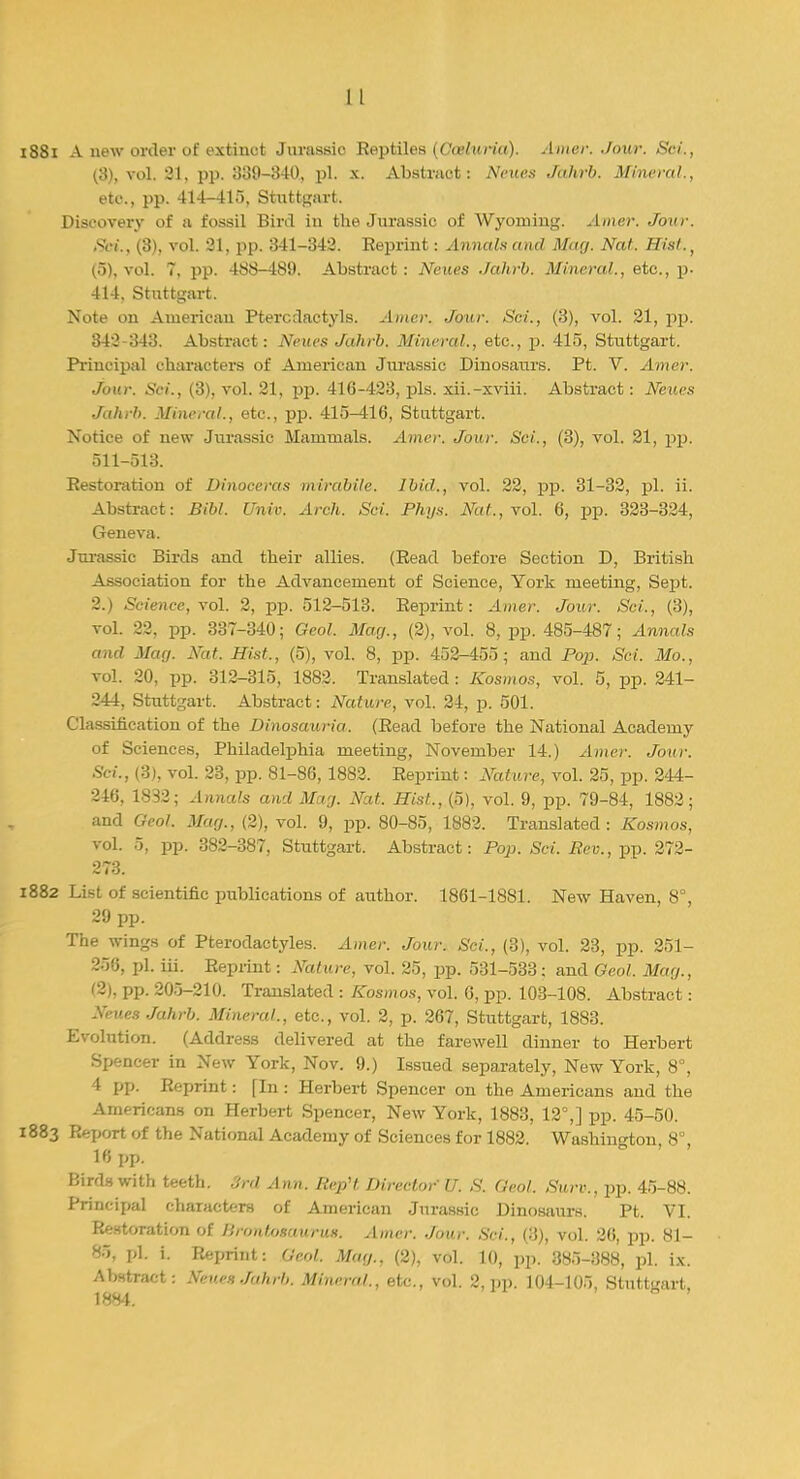 1881 A new order of extinct Jurassic Reptiles (Ooeluria). Amer. Jour. Sci., (3), vol. 21, pp. 339-340, pi. x. Abstract: Neues Jahrb. Mineral., etc., pp. 414-415, Stuttgart. Discovery of a fossil Bird in the Jurassic of Wyoming. Amer. Jour. Sei., (3), vol. 21, pp. 341-342. Reprint: Annals and May. Nat. Hist., (5), vol. 7, pp. 468-489. Abstract : Neues Jahrb. Mineral., etc., p. 414. Stuttgart. Note on American Pterodactyls. Amer. Jour. Sci., (3), vol. 21, pp. 342-343. Abstract: Neues Jahrb. Mineral., etc., p. 415, Stuttgart. Principal characters of American Jurassic Dinosaurs. Pt. V. Amer. Jour. Sci., (3), vol. 21, pp. 416-423, pis. xii.-xviii. Abstract: Neues Jahrb. Mineral., etc., pp. 415^16, Stuttgart. Notice of new Jurassic Mammals. Amer. Jour. Sci., (3), vol. 21, pp. 511-513. Restoration of Dinoceras mirabile. Ibid., vol. 22, pp. 31-32, pi. ii. Abstract: Bibl. Univ. Arch. Sci. Phys. Nat., vol. 6, pp. 323-324, Geneva. Jurassic Birds and their allies. (Read before Section D, British Association for the Advancement of Science, York meeting, Sept. 2.) Science, vol. 2, pp. 512-513. Reprint: Amer. Jour. Sci., (3), vol. 22, pp. 337-340; Geol. Mag., (2), vol. 8, pp. 485-487; Annals and Mag. Nat. Hist., (5), vol. 8, pp. 452-455; and Pop. Sci. Mo., vol. 20, pp. 312-315, 1882. Translated: Kosmos, vol. 5, pp. 241- 244, Stuttgart. Abstract: Nature, vol. 24, p. 501. Classification of the Dinosauria. (Read before the National Academy of Sciences, Philadelphia meeting, November 14.) Amer. Jour. Sci., (3), vol. 23, pp. 81-86,1882. Reprint: Nature, vol. 25, pp. 244- 246, 1832; Annals and Mag. Nat. Hist., (5), vol. 9, pp. 79-84, 1882; and Geol. Mag., (2), vol. 9, pp. 80-85, 1882. Translated: Kosmos, vol. 5, pp. 382-387, Stuttgart. Abstract: Pop. Sci. Rev., pp. 272- 273. 1882 List of scientific publications of author. 1861-1881. New Haven, 8°, 29 pp. The wings of Pterodactyles. Amer. Jour. Sci., (3), vol. 23, pp. 251- 258, pi. iii. Reprint: Nature, vol. 25, pp. 531-533 ; and Geol. Mag., 12), pp. 205-210. Translated : Kosmos, vol. 6, pp. 103-108. Abstract: Neues Jahrb. Mineral., etc., vol. 2, p. 267, Stuttgart, 1883. Evolution. (Address delivered at the farewell dinner to Herbert Spencer in New York, Nov. 9.) Issued separately, New York, 8°, 4 pp. Reprint: fin : Herbert Spencer on the Americans and the Americans on Herbert Spencer, New York, 1883, 12°,] pp. 45-50. 1883 Report of the National Academy of Sciences for 1882. Washington, 8°, 16 pp. Birds with teeth. 3rd Ann. RepH Director U. S. Geol. Surv., pp. 45-88. Principal characters of American Jurassic Dinosaurs. Pt. VI. Restoration of Jlrontosaurus. Amer. Jour. Sci., (3), vol. 26, pp. 81- 85, pi i. Reprint: Geol. Mag., (2), vol. 10, pp. 385-388, pi. ix. Abstract: Neues Jahrb. Mineral., etc., vol. 2, pp. 104-105, Stuttgart,