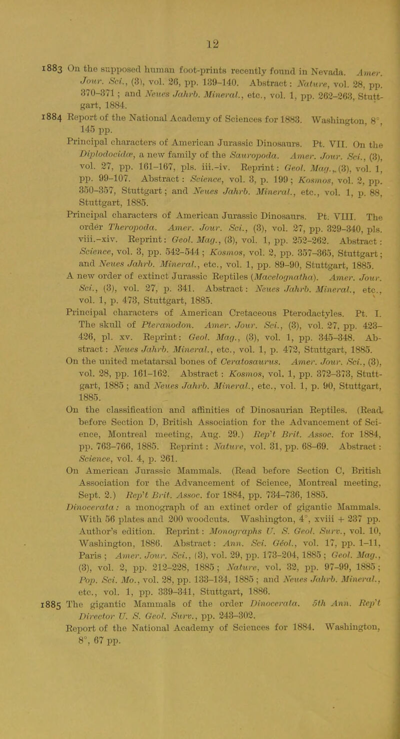 1883 On tho supposed human foot-prints recently found in Nevada. Amet: Jour. Sci., (8), vol. 26, pp. 139-140. Abstract: Natxtre, vol. 28, pp. 370-371 ; and Neues Jahrb. Mineral., etc., vol. 1, pp. 262-263 Stutt- gart, 1884. 1884 Report of the National Academy of Sciences for 1883. Washington, 8% 145 pp. Principal characters of American Jurassic Dinosaurs. Pt. VII. On the Diplodocidw, a new family of the Sauropoda. Amer. Jour. Sci., (3), vol. 27, pp. 161-167, pis. iii.-iv. Reprint: Geol. Mag.^{3), vol. 1, pp. 99-107. Abstract: Science, vol. 3, p. 199; Kosmos, vol. 2, pp. 350-357, Stuttgart; and Neues Jahrb. Mineral., etc., vol. 1, p. 88, Stuttgart, 1885. Principal characters of American Jurassic Dinosaurs. Pt. VIII. The order Theropoda. Amer. Jour. Sci., (3), vol. 27, pp. 329-340, pis. viii.-xiv. Reprint: Geol. Mag., (3), vol. 1, pp. 252-262. Abstract: Science, vol. 3, pp. 542-544; Kosmos, vol. 2, pp. 357-365, Stuttgart; and Neues Jahrb. Mineral., etc., vol. 1, pp. 89-90, Stuttgart, 1885. A new order of extinct Jurassic Reptiles (Macelognatha). Amer. Jour. Sci., (3), vol. 27, p. 341. Abstract: Neues Jahrb. Mineral., etc.. vol. 1, p. 473, Stuttgart, 1885. Principal characters of American Cretaceous Pterodactyles. Pt. I. The skull of Pteranodon. Amer. Jour. Sci., (3), vol. 27, pp. 423- 426, pi. xv. Reprint: Geol. Man., (3), vol. 1, pp. 345-348. Ab- stract: Neues Jahrb. Mineral., etc., vol. 1, p. 472, Stuttgart, 1885. On the united metatarsal bones of Ceratosawus. Amer. Jour. Sci., (3), vol. 28, pp. 161-162. Abstract: Kosmos, vol, 1, pp. 372-373, Stutt- gart, 1885 ; and Neues Jahrb. Mineral., etc., vol. 1, p. 90, Stuttgart, 1885. On the classification and affinities of Dinosaurian Reptiles. (Read, before Section D, British Association for the Advancement of Sci- ence, Montreal meeting, Aug. 29.) Rep't Brit. Assoc. for 1884, pp. 763-766, 1885. Reprint: Nature, vol. 31, pp. 68-69. Abstract: Science, vol. 4, p. 261. On American Jurassic Mammals. (Read before Section C, British Association for the Advancement of Science, Montreal meeting, Sept. 2.) RepH Brit. Assoc. for 1884, pp. 734-736, 1885. Dinocerata: a monograph of an extinct order of gigantic Mammals. With 56 plates and 200 woodcuts. Washington, 4% xviii + 237 pp. Author's edition. Reprint: Monographs U. S. Geol. Surv., vol. 10, Washington, 1886. Abstract: Ann. Sci. G60I., vol. 17, pp. 1-11, Paris ; Amer. Jour. Sci., (3), vol. 29, pp. 173-204, 1885 ; Geol. Mag., (8), vol. 2, pp. 212-228, 1885; Nature, vol. 32, pp. 97-99, 1885; Pop. Sci. Mo., vol. 28, pp. 133-134, 1885; and Neues Jahrb. Mineral., etc., vol. 1, pp. 339-341, Stuttgart, 1886. 1885 The gigantic Mammals of the order Dinocerata. 5th Ann. Rep't Director U. S. Geol. Surv., pp. 243-302. Report of the National Academy of Sciences for 1884. Washington, 8°, 67 pp.