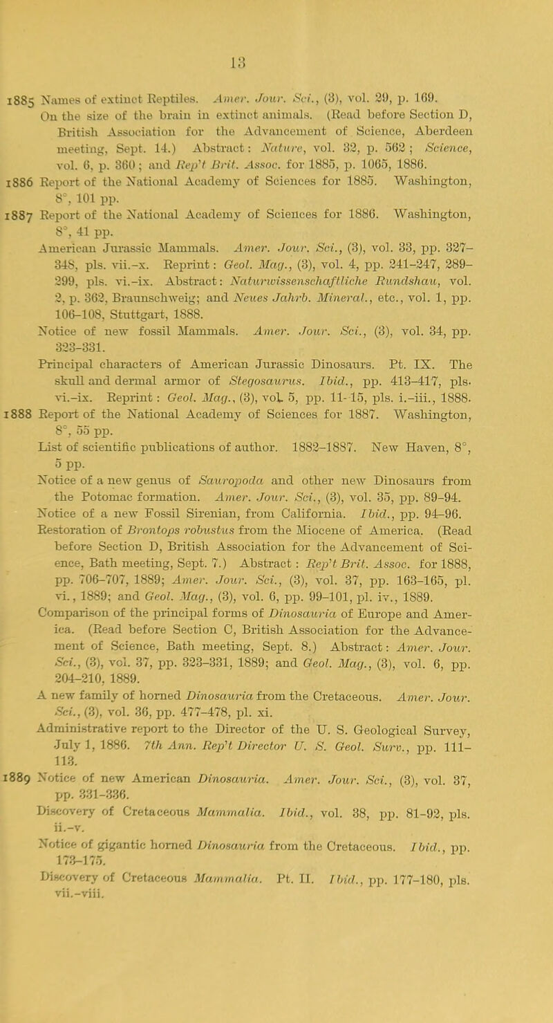 1885 Names of extinct Reptiles. Amer. Jour. Sri., (3), vol. 29, p. 169. On the size of the brain in extinct animals. (Read before Section D, British Association for the Advancement of Science, Aberdeen meeting, Sept. 14.) Abstract: Nature, vol. 32, p. 562 ; Science, vol. 6, p. 360; and RepH Brit. Assoc. for 1885, p. 1065, 1886. 1886 Report of the National Academy of Sciences for 1885. Washington, 8°, 101 pp. 1887 Report of the National Academy of Sciences for 1886. Washington, 8% 41 pp. American Jurassic Mammals. Amer. Jour. Sci., (3), vol. 33, pp. 327- 348, pis. vii.-x. Reprint: Geol. Mag., (3), vol. 4, pp. 241-247, 289- 299, pis. vi.-ix. Abstract: Naturwissenschaftliche Runclshau, vol. 3, p. 362. Braunschweig; and Neues Jahrb. Mineral., etc., vol. 1, pp. 106-108, Stuttgart, 1888. Notice of new fossil Mammals. Amer. Jour. Sci., (3), vol. 34, pp. 323-331. Principal characters of American Jurassic Dinosaurs. Pt. IX. The skull and dermal armor of Stegosaurus. Ibid., pp. 413-417, pis- vi. -ix. Reprint : Geol. Mag., (3), voi 5, pp. 11-15, pis. i.-iii., 1888. 1888 Report of the National Academy of Sciences for 1887. Washington, 8°, 55 pp. List of scientific publications of author. 18S2-18S7. New Haven, 8°, 5 pp. Notice of a new genus of Sauropoda and other new Dinosaurs from the Potomac formation. Amer. Jour. Sci., (3), vol. 35, pp. 89-94. Notice of a new Fossil Sireuian, from California. Ibid., pp. 94-96. Restoration of Brontops robustus from the Miocene of America. (Read before Section D, British Association for the Advancement of Sci- ence, Bath meeting, Sept. 7.) Abstract: Rep't Brit. Assoc. for 1888, pp. 706-707, 1889; Amer. Jour. Sci., (3), vol. 37, pp. 163-165, pi. vL, 1889; and Geol. Mag., (3), vol. 6, pp. 99-101, pi. iv., 1889. Comparison of the principal forms of Dinosauria of Europe and Amer- ica. (Read before Section C, British Association for the Advance- ment of Science, Bath meeting, Sept. 8.) Abstract: Amer. Jour. Sci., (3), vol. 37, pp. 323-331, 1889; and Geol. Mag., (3), vol. 6, pp. 204-210, 1889. A new family of horned Dinosauria from the Cretaceous. Amer. Jour. Sci., (3), vol. 36, pp. 477-478, pi. xi. Administrative report to the Director of the U. S. Geological Survey, July 1,1886. 7th Ann. RepH Director U. S. Geol. Sum., pp. 111- 113. 1889 Notice of new American Dinosauria. Amer. Jour. Sci., (3), vol. 37, pp. 331-336. Discovery of Cretaceous Mammalia. Ibid., vol. 38, pp. 81-92, pis. ii.-v. Notice f.f gigantic horned Dinosauria from the Cretaceous. Ibid., pp. 173-175. l>i-y<A«-ry of Cr<:t.v<-oiiH Mum mat in. Pt. II. //////..pp. 177-1.SO. pis. vii. -viii.