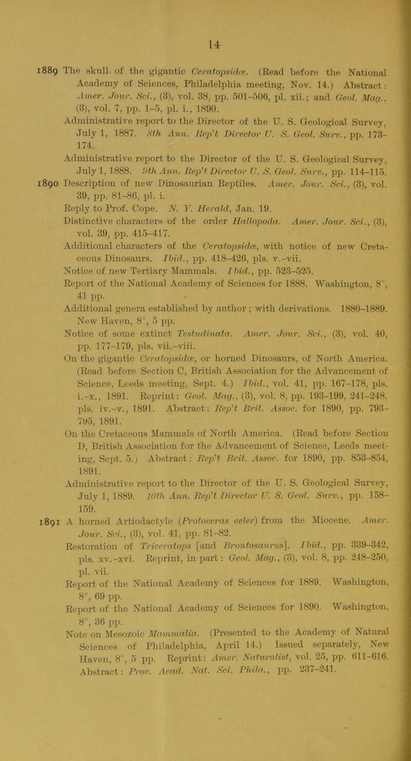 1889 The skull of the frantic Ccratopsidw. (Read before the National Academy of Sciences, Philadelphia meeting, Nov. 14.) Abstract: Amer. Jour. Set., (3), vol. 38, pp. 501 -506, pi. xii.; and Geol. Max,.. (3), vol. 7, pp. 1-5, pi. i., 1800. Administrative report to the Director of the U. S. Geological Survey, July 1, 1887. Sth Ann. Refit Director U. S. Geol. Surv., pp. 173- 174. Administrative report to the Director of the U. S. Geological Survey. July 1,1888. !)th Ann. Refit Director U. S. Geol. Surv., pp. 114-11). 1890 Description of new Dinosauriau Reptiles. Amer. Jour. Sci., (8), vol. 39, pp. 81-86, pi. i. Reply to Prof. Cope. N. Y. Herald, Jan. 19. Distinctive characters of the order Hallopoda. Amer. Jour. Sci., (3). vol. 39, pp. 415-417. Additional characters of the Ceratopsidw, with notice of new Creta- ceous Dinosaurs. Ibid., pp. 418^26, pis. v.-vii. Notice of new Tertiary Mammals. Ibid., pp. 523-525. Report of the National Academy of Sciences for 1888. Washington, 8 , 41 pp. Additional genera established by author ; with derivations. 1880-1889. New Haven, 8°, 5 pp. Notice of some extinct Tcstudinata. Amer. Jour. Sci., (3), vol. 40, pp. 177-179, pis. vii.-viii. On the gigantic Ceratopsidcv, or horned Dinosaurs, of North America. (Read before Section C, British Association for the Advancement of Science, Leeds meeting, Sept. 4.) Ibid., vol. 41, pp. 1G7-178, pis. i.-x., 1891. Reprint: Geol. Mag., (3), vol. 8, pp. 193-199, 241-248. pis. iv.-v., 1891. Abstract: Refit Brit. Assoc. for 1890, pp. 793- 795, 1891. On the Cretaceous Mammals of North America. (Read before Section D, British Association for the Advancement of Science, Leeds meet- ing, Sept. 5.; Abstract: RepH Brit. Assoc. for 1890, pp. 853-854. 1891. Administrative report to the Director of the U. S. Geological Survey. July 1, 1889. 10th Ann. RepH Director V. S. Geol. Surv., pp. 158- 159. 1891 A horned Artiodactyle (Protoceras celer) from the Miocene. Amer. Jour. Sci., (3), voi. 41, pp. 81-82. Restoration of Triceratops [and Brontosuurns]. Ibid., pp. 339-342. pis. xv.-xvi. Reprint, in part: Geol. May., (3), vol. 8, pp. 248-250. pi. vii. Report of the National Academy of Sciences for 1889. Washington. 8°, 69 pp. Report of the National Academy of Sciences for 1890. Washington. 8°, 36 pp. Note on Mesozoic Mammalia, (Presented to the Academy of Natural Sciences of Philadelphia, April 14.) Issued separately, New Haven, 8°, 5 pp. Reprint: Amer. Satundist, vol. 25, pp. 611-616. Abstract: Proc. Acad. Nat. Sci. Phila., pp. 237-241.