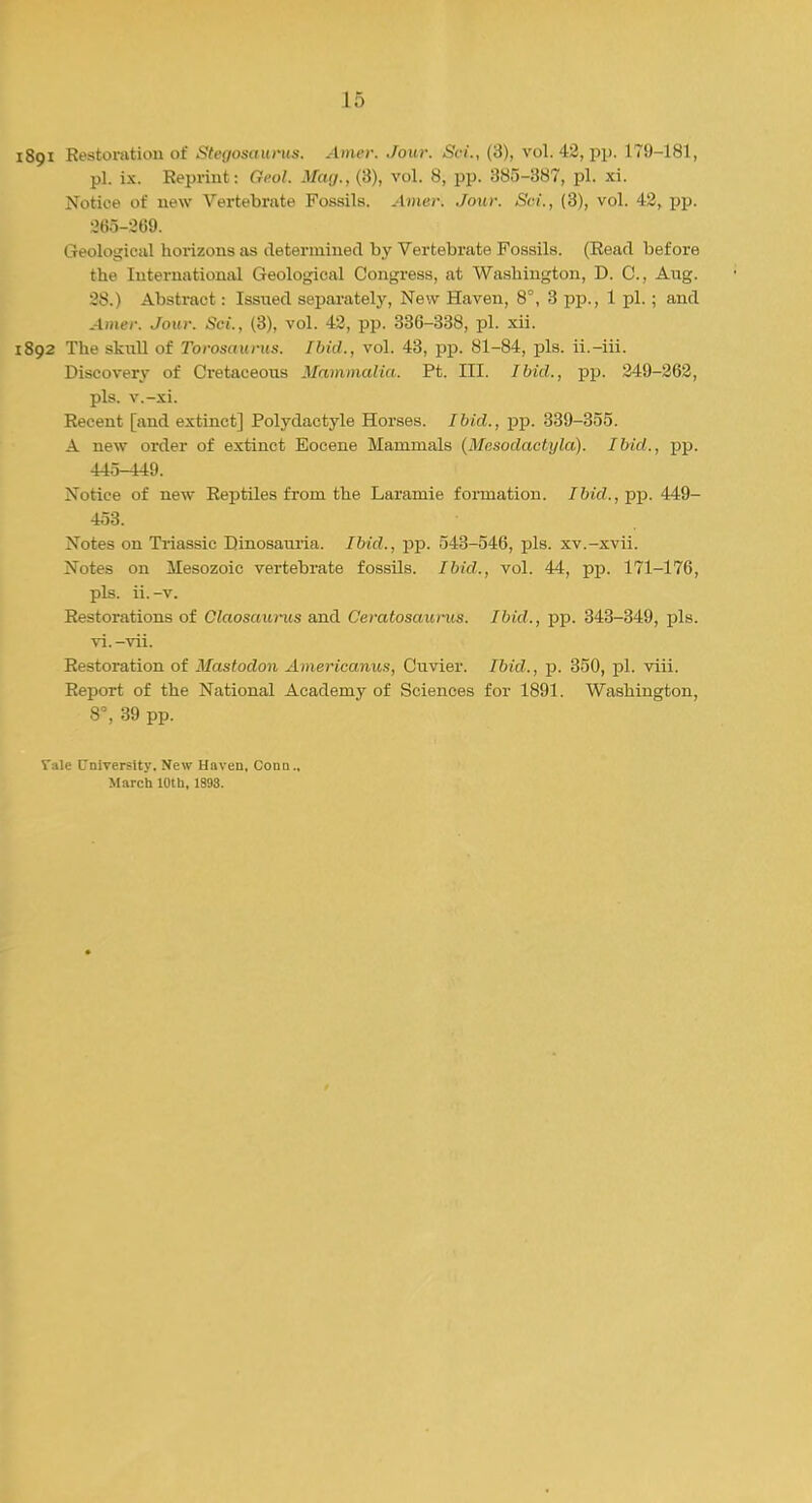 891 Restoration of Steijosaunts. Amer. Jour. Set., (3), vol.42, pp. 179-181, pi. ix. Reprint: Geol. Mag., (3), vol. 8, pp. 385-387, pi. xi. Notice of new Vertebrate Fossils. Amer. Jour. Sci., (3), vol. 42, pp. 265-269. Geological horizons as determined by Vertebrate Fossils. (Eead before the International Geological Congress, at Washington, D. C, Aug. 28.) Abstract: Issued separately, New Haven, 8°, 3 pp., 1 pi.; and Amer. Jour. Sci., (3), vol. 42, pp. 336-338, pi. xii. 892 The skull of I'orositurus. Ibid., vol. 43, pp. 81-84, pis. ii.-iii. Discovery of Cretaceous Mammalia. Pt. III. Ibid., pp. 249-262, pis. v.-xi. Recent [and extinct] Polydactyle Horses. Ibid., pp. 339-355. A new order of extinct Eocene Mammals (Mesodactyla). Ibid., pp. 445-449. Notice of new Reptiles from the Laramie formation. 76('rf.,pp. 449- 453. Notes on Triassic Dinosauria. Ibid., pp. 543-546, pis. xv.-xvii. Notes on ilesozoic vertebrate fossils. Ibid., vol. 44, pp. 171-176, pis. ii. -v. Restorations of Claosaurus and Ceratosaurus. Ibid., pp. 343-349, pis. vi.-vii. Restoration of Mastodon Americanus, Cuvier. Ibid., p. 350, pi. viii. Report of the National Academy of Sciences for 1891. Washington, 8°, 39 pp. Vale University. New Haven, Conn., March 10th, 1S93.