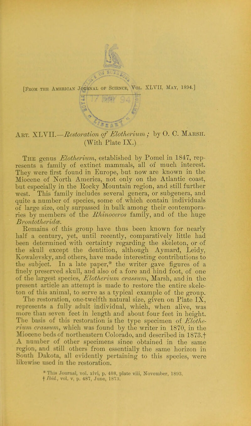 [From the American Journal op Science, Vol. XLVII, May, 1894.] Art. XLVII.—Restoration of Elotherium ; by O. C. Marsh. (With Plate IX.) The genus Elotherium, established by Pomel in 1847, rep- resents a family of extinct mammals, all of much interest. They were first found in Europe, but now are known in the Miocene of North America, not only on the Atlantic coast, but especially in the Rocky Mountain region, and still further west. This family includes several genera, or subgenera, and quite a number of species, some of which contain individuals of large size, only surpassed in bulk among their contempora- ries by members of the Rhinoceros family, and of the huge Bi'ontotheridce. Remains of this group have thus been known for nearly half a century, yet, until recently, comparatively little had been determined with certainty regarding the skeleton, or of the skull except the dentition, although Aymard, Leidy, Kowalevsky, and others, have made interesting contributions to the subject. In a late paper,* the writer gave figures of a finely preserved skull, and also of a fore and hind foot, of one of the largest species, Elotherium crassum, Marsh, and in the present article an attempt is made to restore the entire skele- ton of this animal, to serve as a typical example of the group. The restoration, one-twelfth natural size, given on Plate IX, represents a fully adult individual, which, when alive, was more than seven feet in length and about four feet in height. The basis of this restoration is the type specimen of Elothe- rium crassum, which was found by the writer in 1870, in the Miocene beds of northeastern Colorado, and described in 1873.f A number of other specimens since obtained in the same region, and still others from essentially the same horizon in South Dakota, all evidently pertaining to this species, were likewise used in the restoration. •Thin Journal, vol. xlvi, p. -108, plate viii, November, 1893. f Ibid., vol. v, p. 487, .June, 187:$.