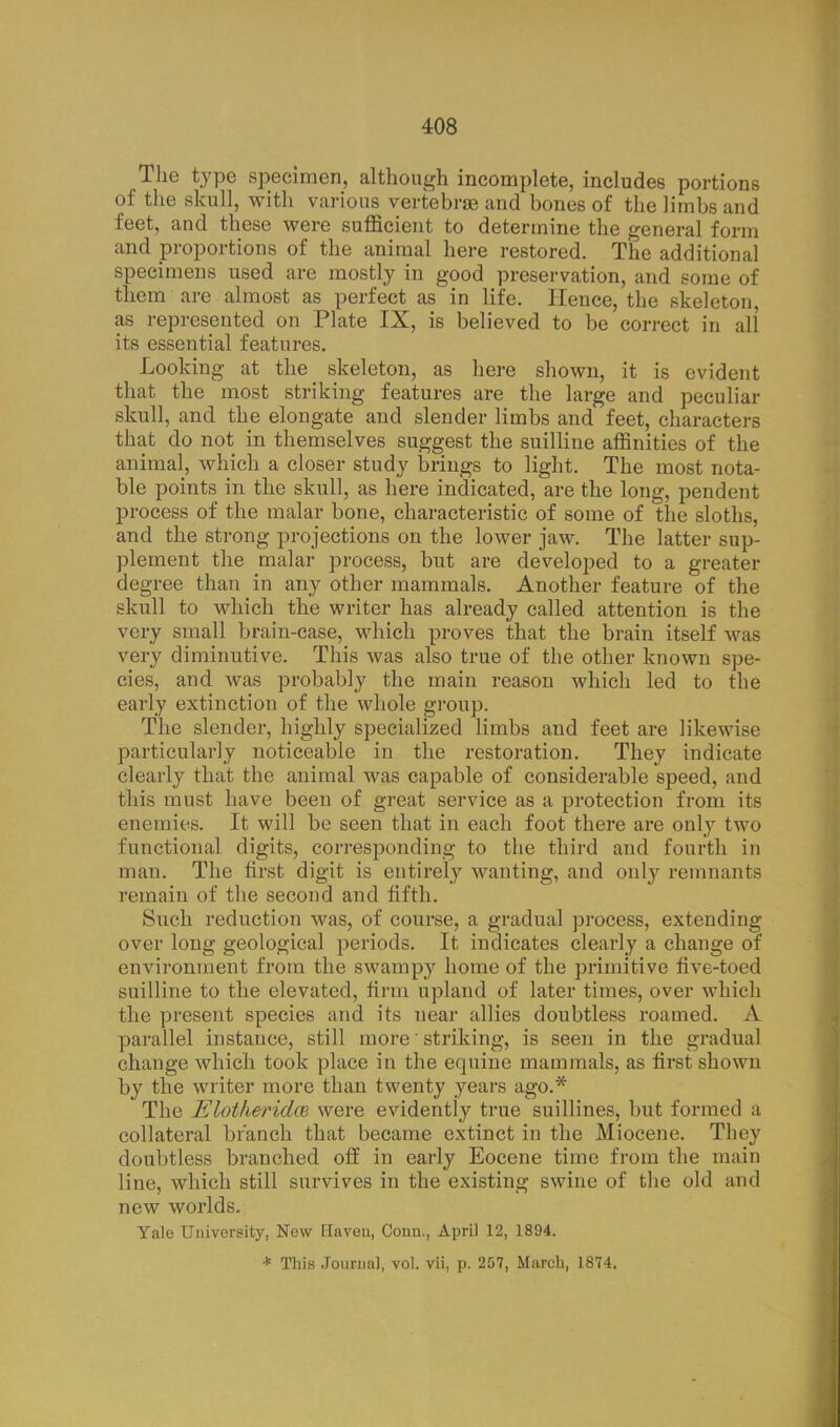 408 The type specimen, although incomplete, includes portions of the skull, with various vertebrae and bones of the limbs and feet, and these were sufficient to determine the general form and proportions of the animal here restored. The additional specimens used are mostly in good preservation, and some of them are almost as perfect as in life. Hence, the skeleton, as represented on Plate IX, is believed to be correct in all its essential features. Looking at the skeleton, as here shown, it is evident that the most striking features are the large and peculiar skull, and the elongate and slender limbs and feet, characters that do not in themselves suggest the suilline affinities of the animal, which a closer study brings to light. The most nota- ble points in the skull, as here indicated, are the long, pendent process of the malar bone, characteristic of some of the sloths, and the strong projections on the lower jaw. The latter sup- plement the malar process, but are developed to a greater degree than in any other mammals. Another feature of the skull to which the writer has already called attention is the very small brain-case, which proves that the brain itself was very diminutive. This was also true of the other known spe- cies, and was probably the main reason which led to the early extinction of the whole group. The slender, highly specialized limbs and feet are likewise particularly noticeable in the restoration. They indicate clearly that the animal was capable of considerable speed, and this must have been of great service as a protection from its enemies. It will be seen that in each foot there are only two functional digits, corresponding to the third and fourth in man. The first digit is entirely wanting, and only remnants remain of the second and fifth. Such reduction was, of course, a gradual process, extending over long geological periods. It indicates clearly a change of environment from the swampy home of the primitive five-toed suilline to the elevated, firm upland of later times, over which the present species and its near allies doubtless roamed. A parallel instance, still more' striking, is seen in the gradual change which took place in the equine mammals, as first shown by the writer more than twenty years ago.* The Elotkeridat were evidently true suillines, but formed a collateral branch that became extinct in the Miocene. They doubtless branched off in early Eocene time from the main line, which still survives in the existing swine of the old and new worlds. Yale University, New Haven, Conn., April 12, 1894. * This Journal, vol. vii, p. 257, March, 1874.