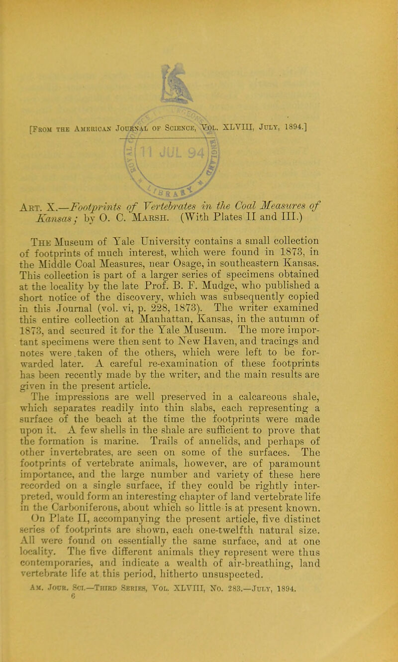 Art. X.—Footprints of Vertebrates in the Coal Measures of Kansas; by 0. C. Marsh. (With Plates II and III.) The Museum of Yale University contains a small collection of footprints of much interest, which were found in 1873, in the Middle Coal Measures, near Osage, in southeastern Kansas. This collection is part of a larger series of specimens obtained at the locality by the late Prof. B. F. Mudge, who published a short notice of the discovery, which was subsequently copied in this Journal (vol. vi, p. 228, 1873). The writer examined this entire collection at Manhattan, Kansas, in the autumn of 1873, and secured it for the Yale Museum. The more impor- tant specimens were then sent to ISTew Haven, and tracings and notes were.taken of the others, which were left to be for- warded later. A careful re-examination of these footprints has been recently made by the writer, and the main results are given in the present article. The impressions are well preserved in a calcareous shale, which separates readily into thin slabs, each representing a surface of the beach at the time the footprints were made upon it. A few shells in the shale are sufficient to prove that the formation is marine. Trails of annelids, and perhaps of other invertebrates, are seen on some of the surfaces. The footprints of vertebrate animals, however, are of paramount importance, and the large number and variety of these here recorded on a single surface, if they could be rightly inter- preted, would form an interesting chapter of land vertebrate life in the Carboniferous, about which so little is at present known. On Plate II, accompanying the present article, five distinct series of footprints are shown, each one-twelfth natural size. All were found on essentially the same surface, and at one locality. The five different animals they represent were thus contemporaries, and indicate a wealth of air-breathing, land vertebrate life at this period, hitherto unsuspected. Am. Jour. Sci.—Third Series, Vol. XLVIII, No. 283.—July, 1894.