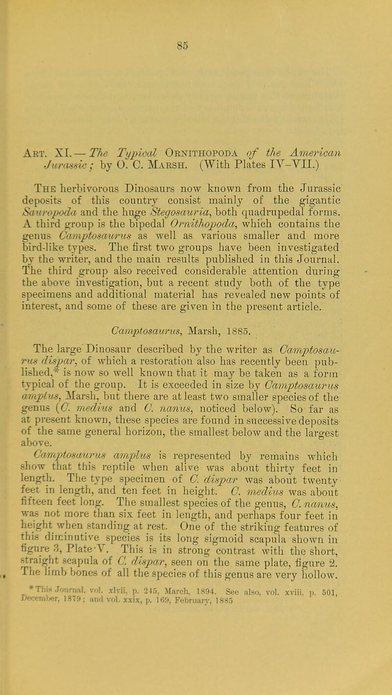 Art. XL— The Typical Ornithopoda of the American Jurassic; by O. C. Marsh. (With Plates IV-VII.) The herbivorous Dinosaurs now known from the Jurassic deposits of this country consist mainly of the gigantic Sauropoda and the huge Stegosauria, both quadrupedal forms. A third group is the bipedal Ornithopoda, which contains the genus Camptosaurus as well as various smaller and more bird-like types. The first two groups have been investigated by the writer, and the main results published in this Journal. The third group also received considerable attention during the above investigation, but a recent study both of the type specimens and additional material has revealed new points of interest, and some of these are given in the present article. Camptosaurus, Marsh, 1885. The large Dinosaur described by the writer as Camptosau- rus dispar, of which a restoration also has recently been pub- lished,* is now so well known that it may be taken as a form Typical of the group. It is exceeded in size by Camptosaurus amp/us, Marsh, but there are at least two smaller species of the genus (C. medhis and C. nanus, noticed below). So far as at present known, these species are found in successive deposits of the same general horizon, the smallest below and the largest above. Camptosaurus ampins is represented by remains which show that this reptile when alive was about thirty feet in length. The type specimen of C. clispar was about twenty feet in length, and ten feet in height. C. medius was about fifteen feet long. The smallest species of the genus, C. nanus, was not more than six feet in length, and perhaps four feet in height when standing at rest. One of the striking features of this diminutive species is its long sigmoid scapula shown in figure 3, Plate V. This is in strong contrast with the short, straight scapula of C. dispar, seen on the same plate, figure 2. | The limb bones of all the species of this genus are very hollow. *TMa Journal, rol xlvli, p. 245, March, 1894. See also, vol. xviii. p. 501, December, 1879: awl vol. xxix, p. 109, February, 1885