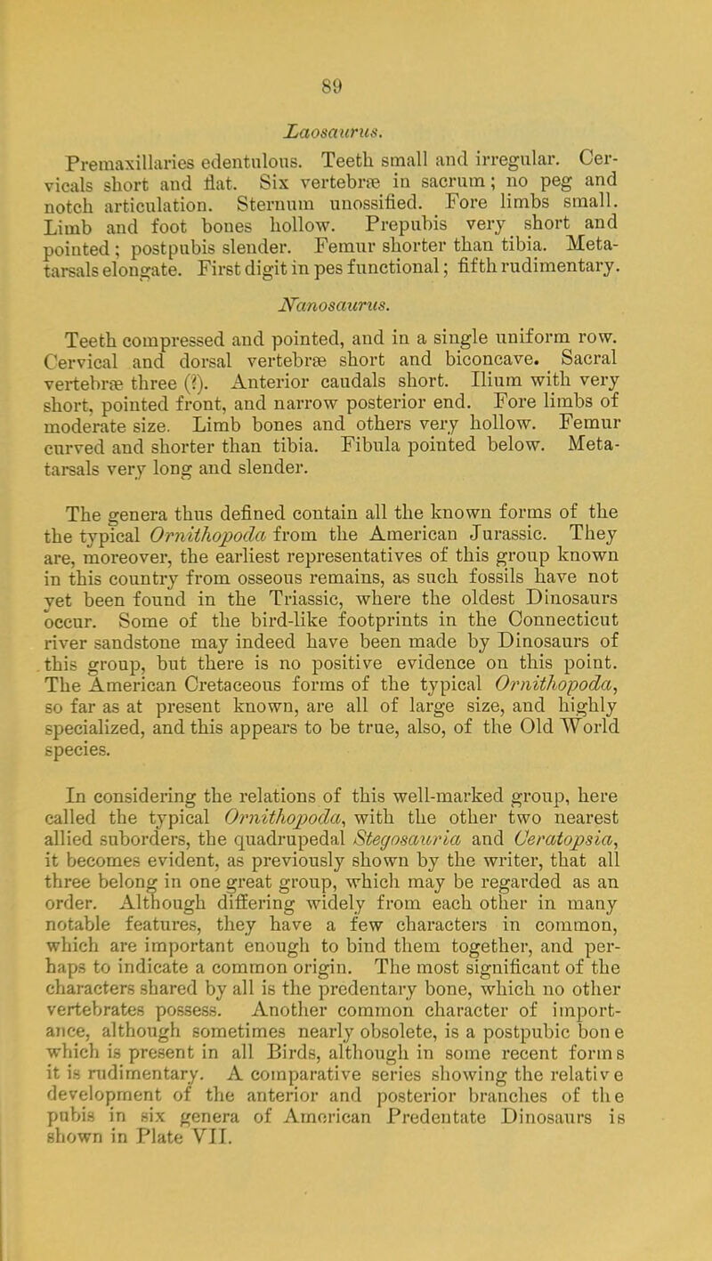 IiCto&avstus. Premaxillaries edentulous. Teeth small and irregular. Cer- vicals short and flat. Six vertebrae in sacrum; no peg and notch articulation. Sternum unossified. Fore limbs small. Limb and foot bones hollow. Prepubis very short and pointed ; postpubis slender. Femur shorter than tibia. Meta- tarsals elongate. First digit in pes functional; fifth rudimentary. Nanosaurus. Teeth compressed and pointed, and in a single uniform row. Cervical and dorsal vertebrae short and biconcave. _ Sacral vertebra? three (?). Anterior caudals short. Ilium with very short, pointed front, and narrow posterior end. Fore limbs of moderate size. Limb bones and others very hollow. Femur curved and shorter than tibia. Fibula pointed below. Meta- tarsals very long and slender. The genera thus defined contain all the known forms of the the typical Ornithopoda from the American Jurassic. They are, moreover, the earliest representatives of this group known in this country from osseous remains, as such fossils have not yet been found in the Triassic, where the oldest Dinosaurs occur. Some of the bird-like footprints in the Connecticut river sandstone may indeed have been made by Dinosaurs of this group, but there is no positive evidence on this point. The American Cretaceous forms of the typical Ornithopoda, so far as at present known, are all of large size, and highly specialized, and this appears to be true, also, of the Old World species. In considering the relations of this well-marked group, here called the typical Ornithopoda, with the other two nearest allied suborders, the quadrupedal Stegosauria and Ceratopsia, it becomes evident, as previously shown by the writer, that all three belong in one great group, which may be regarded as an order. Although differing widely from each other in many notable features, they have a few characters in common, which are important enough to bind them together, and per- haps to indicate a common origin. The most significant of the characters shared by all is the predentary bone, which no other vertebrates possess. Another common character of import- ance, although sometimes nearly obsolete, is a postpubic bon e which is present in all Birds, although in some recent forms it is rudimentary. A comparative series showing the relative development of the anterior and posterior branches of the pubis in six genera of American Predentate Dinosaurs is shown in Plate VII.