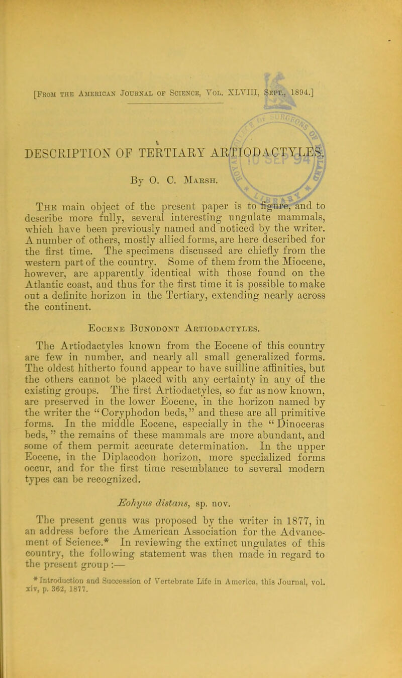 Rom the American Journal of Science, Yol. XLYIII, Sept., 1894.] DESCRIPTION OF TERTIARY AR&IQDACTYLES. By O. C. Marsh. The main object of the present paper is to figure, and to describe more fully, several interesting ungulate mammals, which have been previously named and noticed by the writer. A number of others, mostly allied forms, are here described for the first time. The specimens discussed are chiefly from the western part of the country. Some of them from the Miocene, however, are apparently identical with those found on the Atlantic coast, and thus for the first time it is possible to make out a definite horizon in the Tertiary, extending nearly across the continent. Eocene Bunodont Artiodactyles. The Artiodactyles known from the Eocene of this country are few in number, and nearly all small generalized forms. The oldest hitherto found appear to have suilline affinities, but the others cannot be placed with any certainty in any of the existing groups. The first Artiodactyles, so far as now known, are preserved in the lower Eocene, in the horizon named by the writer the Coryphodon beds, and these are all primitive forms. In the middle Eocene, especially in the  Dinoceras  the remains of these mammals are more abundant, and some of them permit accurate determination. In the upper Eocene, in the Diplacodon horizon, more specialized forms occur, and for the first time resemblance to several modern types can be recognized. Eohyus distans, sp. nov. The present genus was proposed by the writer in 1877, in an address before the American Association for the Advance- ment of Science.* In reviewing the extinct ungulates of this country, the following statement was then made in regard to the present group :— •Introduction and Succession of Vertebrate Life in America, this Journal, vol. xiv, p. 362, 1877.